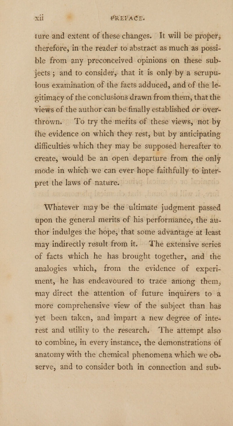 ture and extent of these changes. It will be proper; therefore, in the reader to abstract as much as possi- ble from any preconceived opinions on these sub- jects ; and to consider, that it is only by a serupu- lous examination of the facts adduced, and of the le- citimacy of the conclusions drawn from them, that the views of the author can be'finally established or over- thrown. To try the merits of these views, not by ithe evidence on which they rest, but by anticipating difficulties which they may be supposed hereafter ‘to create, would be an open departure from the only mode in which we can ever hope faithfully to inter- pret the laws of nature. — Whatever may be the ‘ultimate judgment passed upon the general merits of his perforniance, the au- thor indulges the hope; that some advantage at least may indirectly result from it. The extensive series of facts which he has brought together, and the analogies which, from the evidence of experi- ment, he has endeavoured to trace arnong them, may direct the attention of future inquirers to a more comprehensive view of the subject than has yet been taken, and impart a new degree of inte: test and utility to the research. ‘The attempt also to combine, in every instance, the demonstrations of anatomy with the chemical phenomena which we ob- serve, and to consider both in connection and sub-