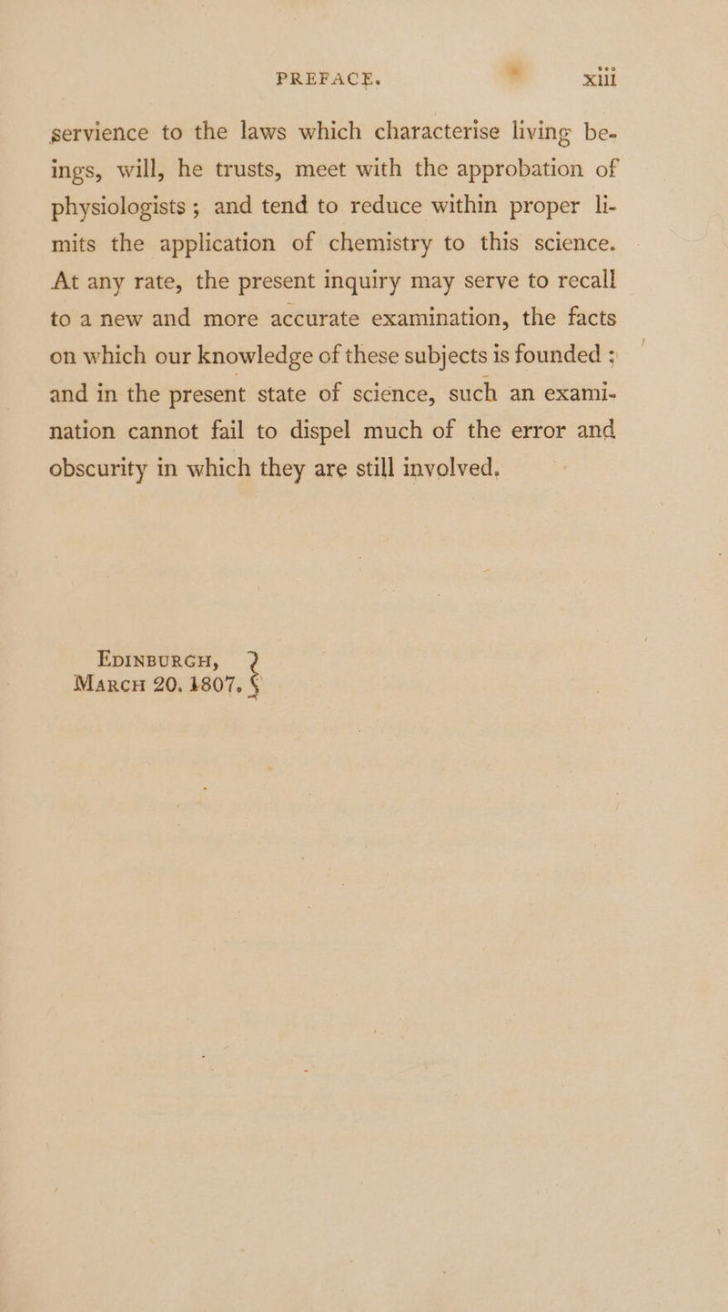 PREFACE. Xul gervience to the laws which characterise living be- ings, will, he trusts, meet with the approbation of physiologists ; and tend to reduce within proper li- mits the application of chemistry to this science. At any rate, the present inquiry may serve to recall to a new and more accurate examination, the facts on which our knowledge of these subjects is founded ? and in the present state of science, such an exami- nation cannot fail to dispel much of the error and obscurity in which they are still involved. EDINBURGH, Marcy 20. 1807. §