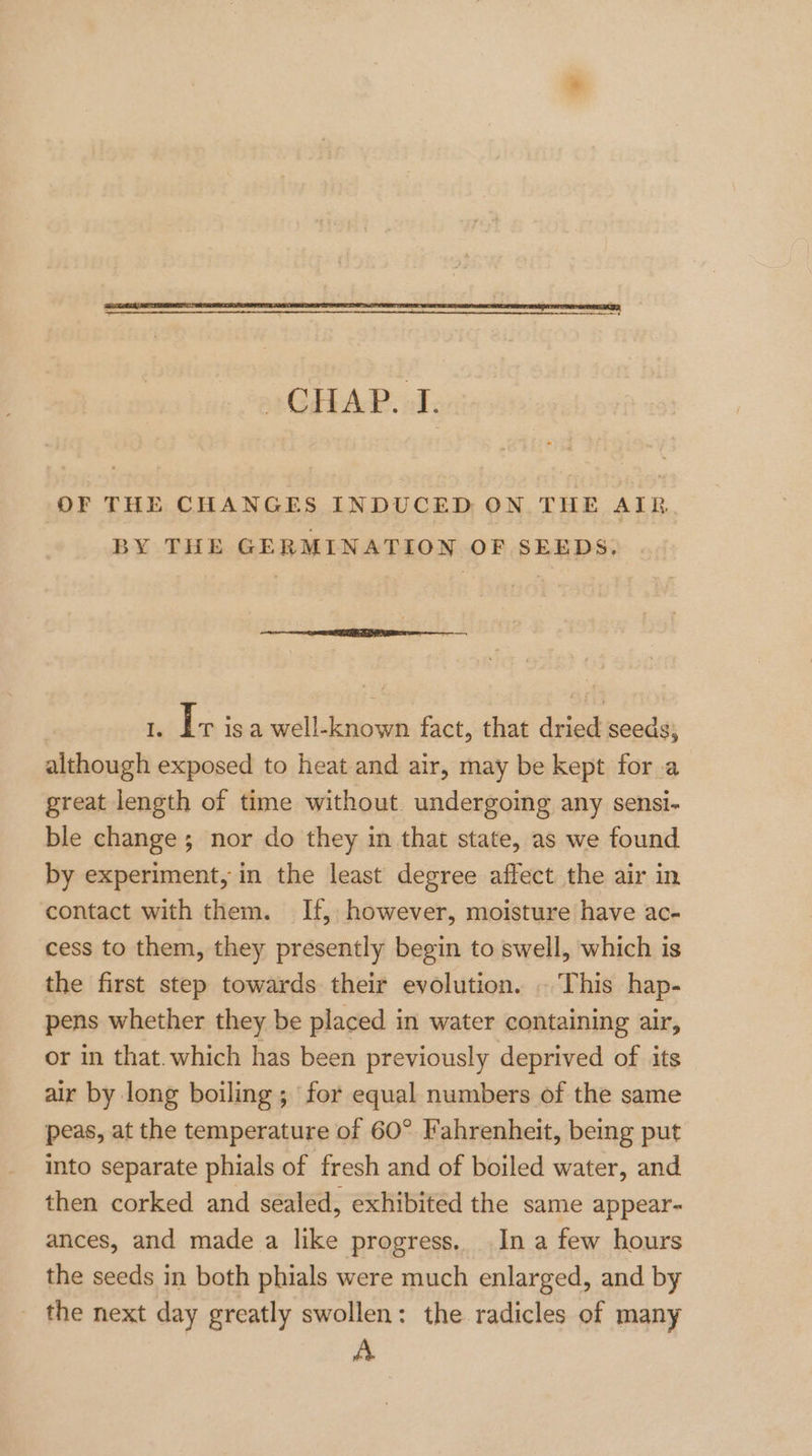 OF THE CHANGES INDUCED ON THE AIR. BY THE GERMINATION OF SEEDS; Te I+ is a well-known fact, that dried seeds, although exposed to heat and air, may be kept for a great length of time without. undergoing any sensi- ble change; nor do they in that state, as we found by experiment, in the least degree affect the air in contact with them. If, however, moisture have ac- cess to them, they presently begin to swell, which is the first step towards their evolution. . This hap- pens whether they be placed in water containing air, or in that. which has been previously deprived of its air by long boiling ; for equal numbers of the same peas, at the temperature of 60° Fahrenheit, being put into separate phials of fresh and of boiled water, and then corked and sealed, exhibited the same appear- ances, and made a like progress. In a few hours the seeds in both phials were much enlarged, and by the next day greatly swollen: the radicles of many A