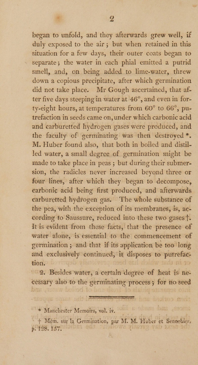 began to unfold, and they afterwards grew well, if duly exposed to the air; but when retained in this situation for a few days, their outer coats began to separate; the water in each phial emitted a putrid smell, and, on being added to lime-water, threw down a copious precipitate, after which germination did not take place. Mr Gough ascertained, that af- ter five days steeping in water at 46°, and even in for- ty-eight hours, at temperatures from 60° to 66°, pu- trefaction in seeds came on, under which carbonic acid and carburetted hydrogen gases were produced, and the faculty of germinating was then destroyed *. M. Huber found also, that both in boiled and distil- led water, a small degree of germination might be made to take place in peas ; but during their submer- sion, the radicles never increased beyond three or four lines, after which they began to decompose, carbonic acid being first produced, and afterwards carburetted hydrogen gas. The whole substance of the pea, with the exception of its membranes, is, ac- cording to Saussure, reduced into these two gases t. It is evident from these facts, that the presence of water alone, is essential to the commencement of germination ; and that if its application be too long and exclusively ene it disposes to prrefag. tion. | | fii YO '/ 2. Besides water, a certain degree of heat is ne- cessary also to the germinating process; for no seed * Manchester Memoirs, vol. iv. + Meém. sur la Se eee par M. M. Huber et Sennebier, p: £28. 157.