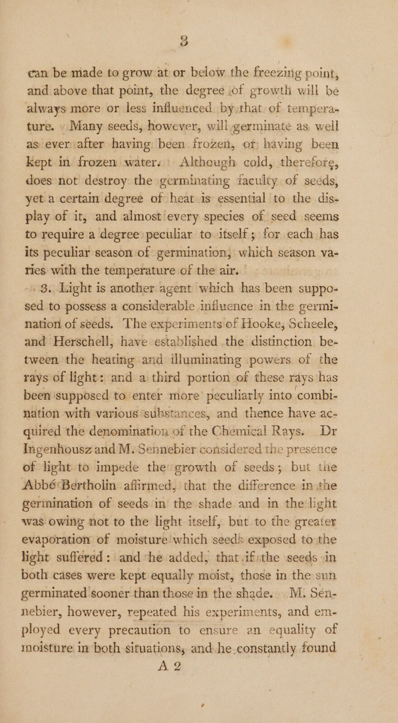 can be made to grow at or below the freezing point, and above that point, the degree .of growth will be always more or less influenced by that of tempera- ture. . Many seeds, however, will,germinate as, well as evervafter having been frozen, or; having been Kept in frozen waters) Although cold, therefore, does not destroy the germinating faculty of seeds, yet a certain degree of heat is essential to the dis- play of it, and almost every species of seed seems to require a degree peculiar to itself; for each has its peculiar season of germination, which season va- ries with the temperature of the air. -» 8. Light is another agent which has been suppo- sed to possess a considerable influence in the germi- nation of seeds. The experiments of Hooke, Scheele, and Herschell, have established the distinction be- tween the heating and illuminating powers of the rays of light: and a third portion of these rays has been ‘supposed to enter more’ peculiarly into combi- nation with various ‘substances, and thence have ac- quired the denomination of the Chemical Rays. Dr Ingenhousz and M. Sennebier considered the presenc of light to impede the: growth of seeds; but tie Abbé Bertholin affirmed, that the difference in ithe gerinination of seeds in the shade and in the light was owing not to the light itself, but to the greater evaporation of moisture which seeds exposed to the light suffered: and ‘he added, that ifthe seeds in both cases were kept equally moist, those in the sun germinated sooner than those in the shade. MM. Sén- nebier, however, repeated his experiments, and em- ployed every precaution to ensure an equality of moisture in both situations, and he.constantly found A 2