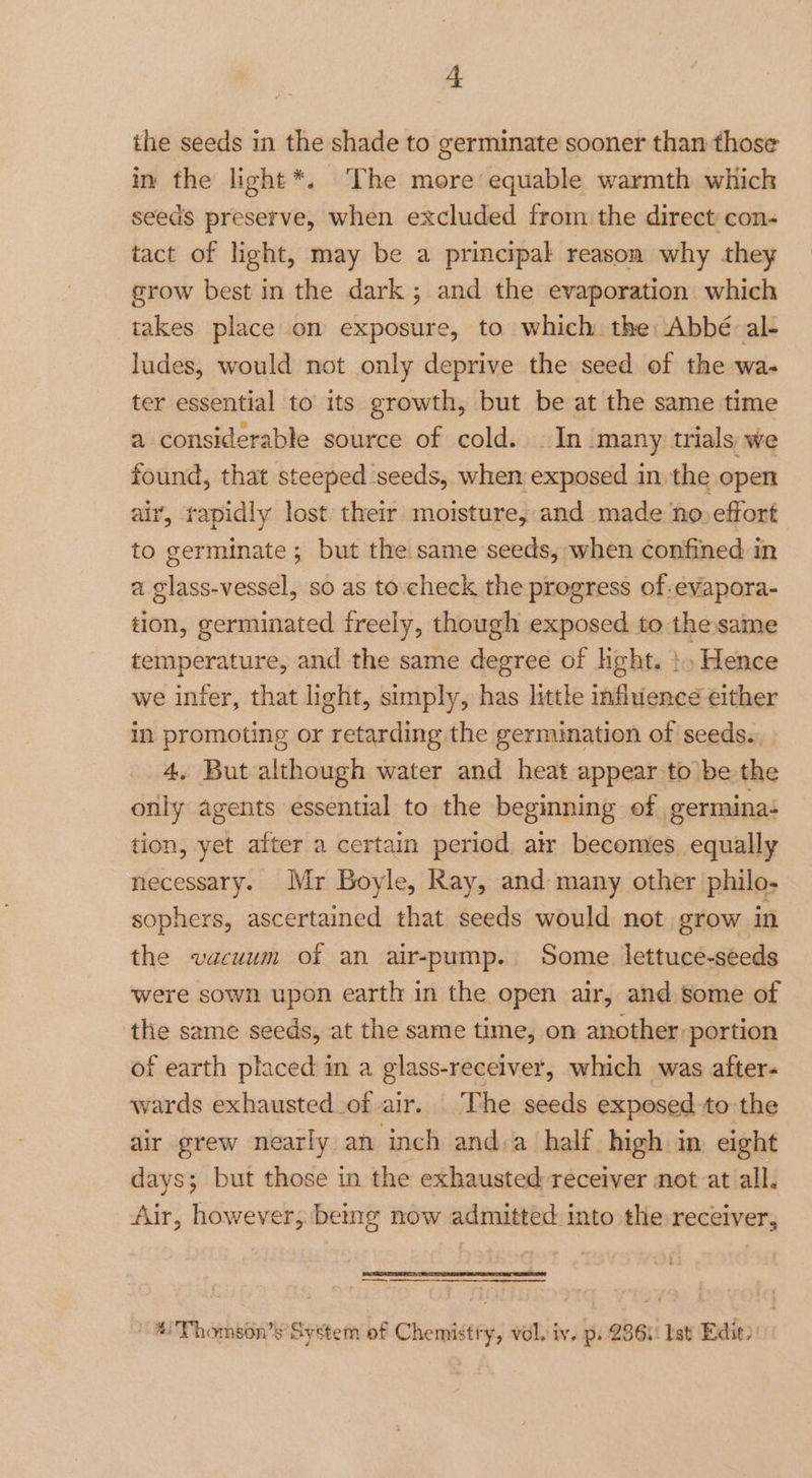 the seeds in the shade to germinate sooner than those in the light*. ‘The more equable warmth which seeds preserve, when excluded from the direct con- tact of light, may be a principal reason why they srow best in the dark ; and the evaporation which takes place on exposure, to which the: Abbé: al- ludes, would not only deprive the seed of the wa- ter essential to its growth, but be at the same time a considerable source of cold. In many trials we found, that steeped seeds, when exposed in the open air, rapidly lost their moisture, and made no effort to germinate; but the same seeds, when confined in a glass-vessel, so as to.check the progress of-evapora- tion, germinated freely, though exposed to the same temperature, and the same degree of ght. }» Hence we infer, that light, simply, has little influence either in promoting or retarding the germination of seeds. 4, But although water and heat appear to be the only agents essential to the beginning of germina: tion, yet after a certain period atr becomes equally necessary. Mr Boyle, Ray, and many other philo- sophers, ascertained that seeds would not grow in the vacuum of an air-pump. Some lettuce-seeds were sown upon earth in the open air, and some of the same seeds, at the same time, on another: portion of earth placed in a glass-receiver, which was after- wards exhausted of air. The seeds exposed to the air grew nearly an inch and.a half. high in eight days; but those in the exhausted receiver not at all. Air, however, being now admitted into the receiver, — *Thomson’s System of Chemistry, vol. iv. p. 236i: Ist Edit)