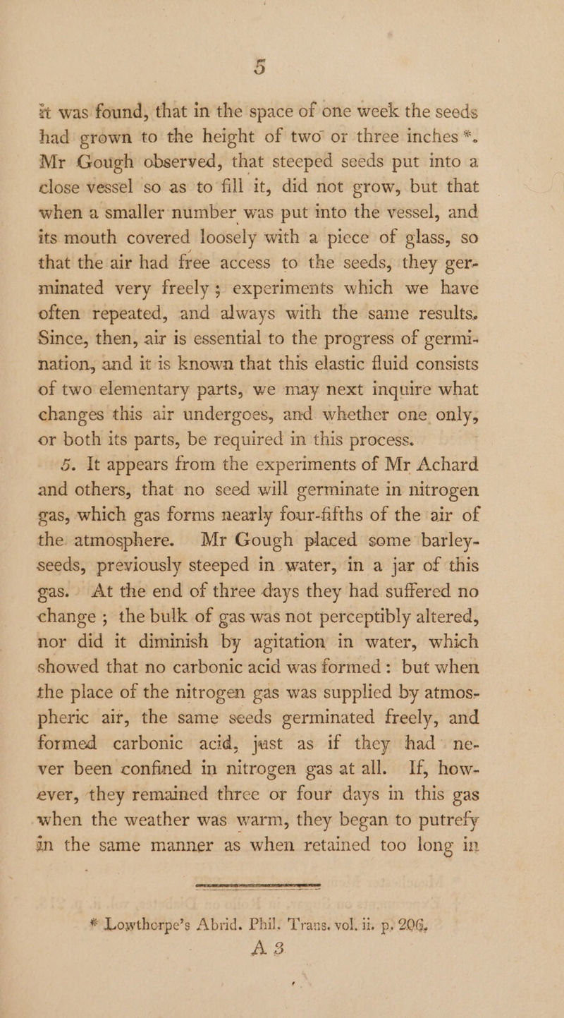 it was found, that in the space of one week the seeds had grown to the height of two or three inches *. Mr Gough observed, that steeped seeds put into a close vessel so as to fill it, did not grow, but that when a smaller number was put ito the vessel, and its mouth covered loosely with a piece of glass, so that the air had free access to the seeds, they ger- minated very freely; experiments which we have often repeated, and always with the same results, Since, then, air is essential to the progress of germi- nation, and it is known that this elastic fluid consists of two elementary parts, we may next inquire what changes this air undergoes, and whether one only, or both its parts, be required in this process. 5. It appears from the experiments of Mr Achard and others, that no seed will germinate in nitrogen gas, which gas forms nearly four-fifths of the air of the atmosphere. Mr Gough placed some barley- seeds, previously steeped in water, in a jar of this gas. At the end of three days they had suffered no change ; the bulk of gas was not perceptibly altered, nor did it diminish by agitation in water, which showed that no carbonic acid was formed: but when the place of the nitrogen gas was supplied by atmos- pheric ait, the same seeds germinated freely, and formed carbonic acid, just as if they had ne- ver been confined in nitrogen gas at all. If, how- ever, they remained three or four days in this gas when the weather was warm, they began to putrefy an the same manner as when retained too long in * Lowthorpe’s Abrid. Phil. Trans. vol. ii. p, 206, A. 3