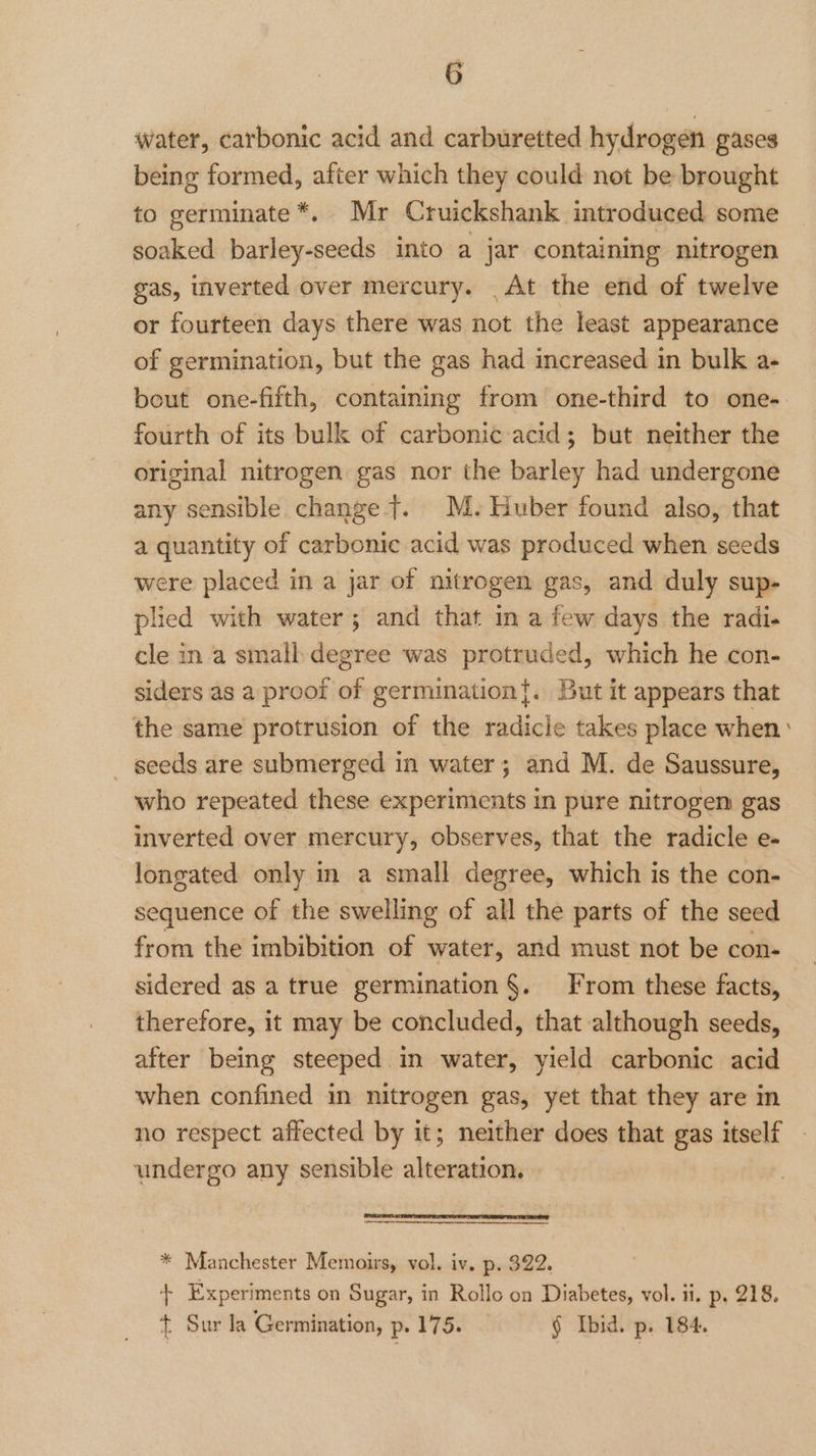 water, carbonic acid and carburetted hydrogen gases being formed, after which they could not be brought to germinate*. Mr Cruickshank introduced some soaked barley-seeds into a jar containing nitrogen gas, inverted over mercury. _At the end of twelve or fourteen days there was not the least appearance of germination, but the gas had increased in bulk a- bout one-fifth, containing from one-third to one- fourth of its bulk of carbonic acid; but neither the original nitrogen gas nor the barley had undergone any sensible change yt. M. Huber found also, that a quantity of carbonic acid was produced when seeds were placed in a jar of nitrogen gas, and duly sup- plied with water; and that in a few days the radi. cle in a small-degree was protruded, which he con- siders as a proof of germination{. But it appears that the same protrusion of the radicle takes place when’ _ seeds are submerged in water; and M. de Saussure, who repeated these experiments in pure nitrogen gas inverted over mercury, observes, that the radicle e- longated only in a small degree, which is the con- sequence of the swelling of all the parts of the seed from the imbibition of water, and must not be con- sidered as a true germination §. From these facts, therefore, it may be concluded, that although seeds, after being steeped in water, yield carbonic acid when confined in nitrogen gas, yet that they are in no respect affected by it; neither does that gas itself undergo any sensible alteration. * Manchester Memoirs, vol. iv. p. 322. + Experiments on Sugar, in Rollo on Diabetes, vol. ii. p, 218. + Sur la Germination, p. 175. § fbid. p. 184.