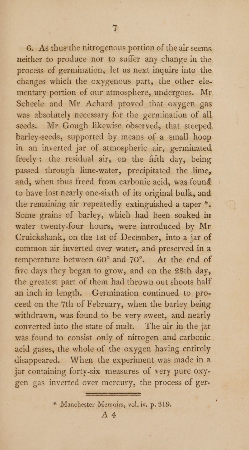 6. As thus‘the nitrogenous portion of the air seems neither to produce nor to suffer any change in the process. of germination, let us next inquire into the changes which the oxygenous part, the other ele- mentary portion of our atmosphere, undergoes. Mr Scheele and Mr Achard proved that oxygen gas was absolutely necessary for the germination of all seeds. Mr Gough likewise observed, that steeped barley-seeds, supported by means of a small hoop in an inverted jar of atmospheric air, germinated freely: the residual air, on the fifth day, being passed through lime-water, precipitated the lime, and, when thus freed from carbonic acid, was found to have lost nearly one-sixth of its original bulk, and the remaining air repeatedly extinguished a taper *. Some grains of barley, which kad been. soaked in water twenty-four hours, were introduced by Mr Cruickshank, on the 1st of December, into a jar of common air inverted over water, and preserved in a temperature between 60° and 70°. At the end of five days they began to grow, and on the 28th day, the greatest part of them had thrown out shoots half an inch in length. Germination continued to pro- ceed on the 7th of February, when the barley being withdrawn, was found to be very sweet, and nearly converted into the state of malt. The air in the jar was found to consist only of nitrogen and carbonic. acid gases, the whole of the oxygen having entirely disappeared. When the experiment was made in a jar containing forty-six measures of very pure oxy- gen gas inverted over mercury, the process of ger- * Manchester Memoirs, vol. iv. p. 319, A 4