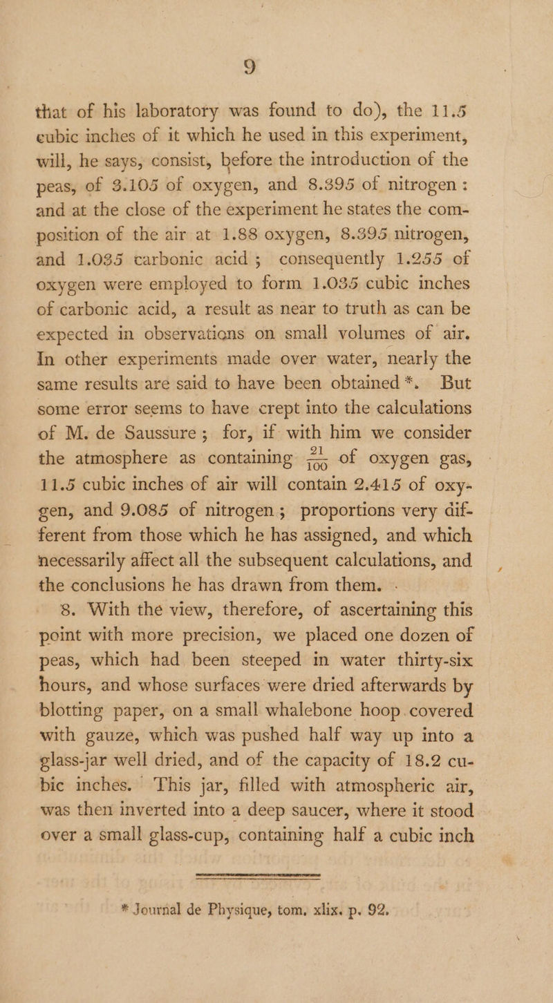 z that of his laboratory was found to do), the 11.5 eubic inches of it which he used in this experiment, will, he says, consist, before the introduction of the peas, of 3.105 of oxygen, and 8.395 of nitrogen : and at the close of the experiment he states the com- position of the air at 1.88 oxygen, 8.395 nitrogen, and 1.035 carbonic acid; consequently 1.255 of oxygen were employed to form 1.035 cubic inches of carbonic acid, a result as near to truth as can be expected in observations on small volumes of air. In other experiments made over water, nearly the same results are said to have been obtained *. But some error seems to have crept into the calculations of M. de Saussure; for, if with him we consider the atmosphere as containing =. of oxygen gas, 11.5 cubic inches of air will contain 2.415 of oxy- gen, and 9.085 of nitrogen; proportions very dif- ferent from those which he has assigned, and which necessarily affect all the subsequent calculations, and the conclusions he has drawn from them. . 8. With the view, therefore, of ascertaining this point with more precision, we placed one dozen of peas, which had been steeped in water thirty-six hours, and whose surfaces were dried afterwards by blotting paper, on a small whalebone hoop covered with gauze, which was pushed half way up into a glass-jar well dried, and of the capacity of 18.2 cu- bic inches. This jar, filled with atmospheric air, was then inverted into a deep saucer, where it stood over a small glass-cup, containing half a cubic inch * Journal de Physique, tom, xlix. p. 92.