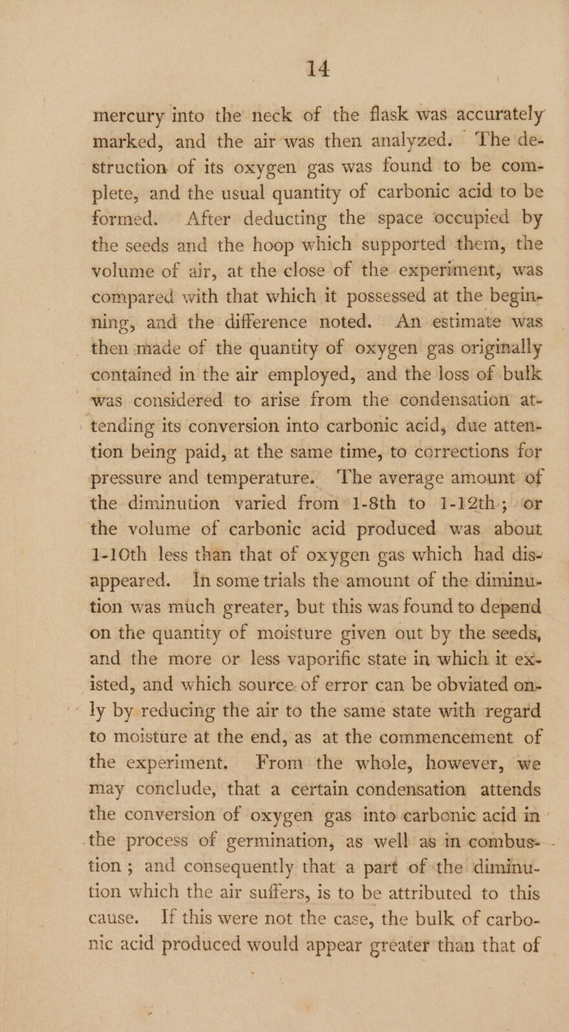 mercury into the neck of the flask was accurately marked, and the air was then analyzed. ‘The de- struction of its oxygen gas was found to be com- plete, and the usual quantity of carbonic acid to be formed. After deducting the space occupied by the seeds and the hoop which supported them, the volume of air, at the close of the experiment, was compared with that which it possessed at the begin- ning, and the difference noted. An estimate was then made of the quantity of oxygen gas originally contained in the air employed, and the loss of bulk was considered to arise from the condensation at- tending its conversion into carbonic acid, due atten- tion being paid, at the same time, to corrections for pressure and temperature. ‘The average amount of the diminution varied from’1-8th to 1-12th; or the volume of carbonic acid produced was about 1-10th less than that of oxygen gas which had dis- appeared. In some trials the amount of the diminu- tion was much greater, but this was found to depend on the quantity of moisture given out by the seeds, and the more or less vaporific state in which it ex- -isted, and which source of error can be obviated on- - ly by reducing the air to the same state with regard to moisture at the end, as at the commencement of the experiment. From the whole, however, we may conclude, that a certain condensation attends the conversion of oxygen gas into carbonic acid in | the process of germination, as well as in combus- - tion; and consequently that a part of the diminu- tion which the air suifers, is to be attributed to this cause. If this were not the case, the bulk of carbo- mic acid produced would appear greater than that of