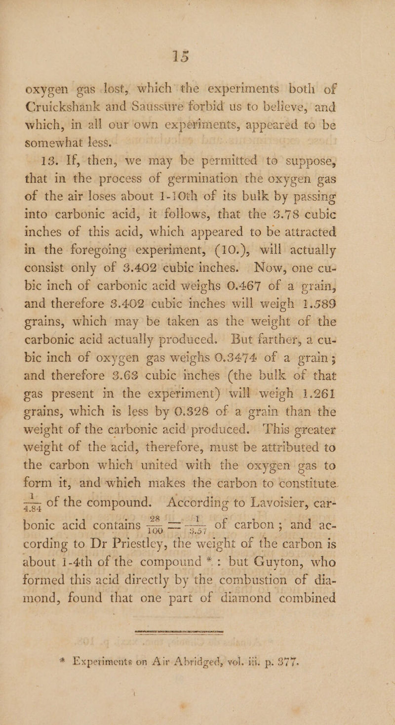 oxygen gas lost, which the experiments both of Cruickshank and Saussure forbid us to believe, and which, in all our own experiments, appeared to be somewhat less. | : | 13. If, then, we may be permitted to suppose, that in the process of germination the oxygen gas of the air loses about 1-10th of its bulk by passing into carbonic acid, it follows, that the 3.78 cubic inches of this acid, which appeared to be attracted in the foregoing experiment, (10.), will actually consist only of 3.402 cubic inches. Now, one cu- bic inch of carbonic acid weighs 0.467 of a grain, and therefore 3.402 cubic inches will weigh 1.589 grains, which may be taken as the weight of the carbonic acid actually produced. But farther, a cu- bic inch of oxygen gas weighs 0.3474 of a grain ; and therefore 3.63 cubic inches (the bulk of that gas present in the experiment) ‘will weigh 1.261 grains, which is less by 0.328 of a grain than the weight of the carbonic acid produced. This greater weight of the acid, therefore, must be attributed to the carbon which united with the oxygen ¢ gas to mig it, and whieh makes the carbon to constitute ae OL the a _ According to Lavoisier, car- cee acid contains — ae — of carbon ; and ac- cording to Dr Priestley, the weight of the carbon is about 1-4th of the compound *: but Guyton, who formed this acid directly by the combustion of dia- mond, found that one part of diamond combined