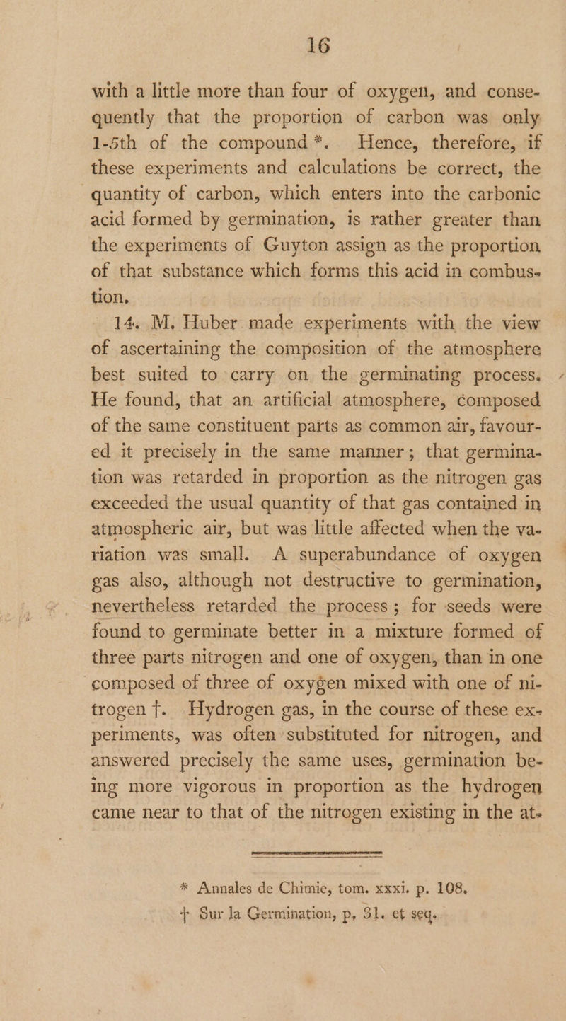 with a little more than four of oxygen, and conse- quently that the proportion of carbon was only 1-5th of the compound*. Hence, therefore, if these experiments and calculations be correct, the quantity of carbon, which enters into the carbonic acid formed by germination, is rather greater than the experiments of Guyton assign as the proportion of that substance which forms this acid in combus- tion, 14. M, Huber. made experiments with the view of ascertaining the composition of the atmosphere best suited to carry on the germinating process. He found, that an artificial atmosphere, composed of the same constituent parts as common air, favour- ed it precisely in the same manner; that germina- tion was retarded in proportion as the nitrogen gas exceeded the usual quantity of that gas contained in atmospheric air, but was little affected when the va- rlation was small. A superabundance of oxygen gas also, although not destructive to germination, nevertheless retarded the process ; for seeds were found to germinate better in a mixture formed of three parts nitrogen and one of oxygen, than in one composed of three of oxygen mixed with one of ni- trogen t. Hydrogen gas, in the course of these ex- periments, was often substituted for nitrogen, and answered precisely the same uses, germination be- ing more vigorous in proportion as the hydrogen came near to that of the nitrogen existing in the ats * Annales de Chimie, tom. xxxi. p. 108, + Sur la Germination, p, 31. et seq.