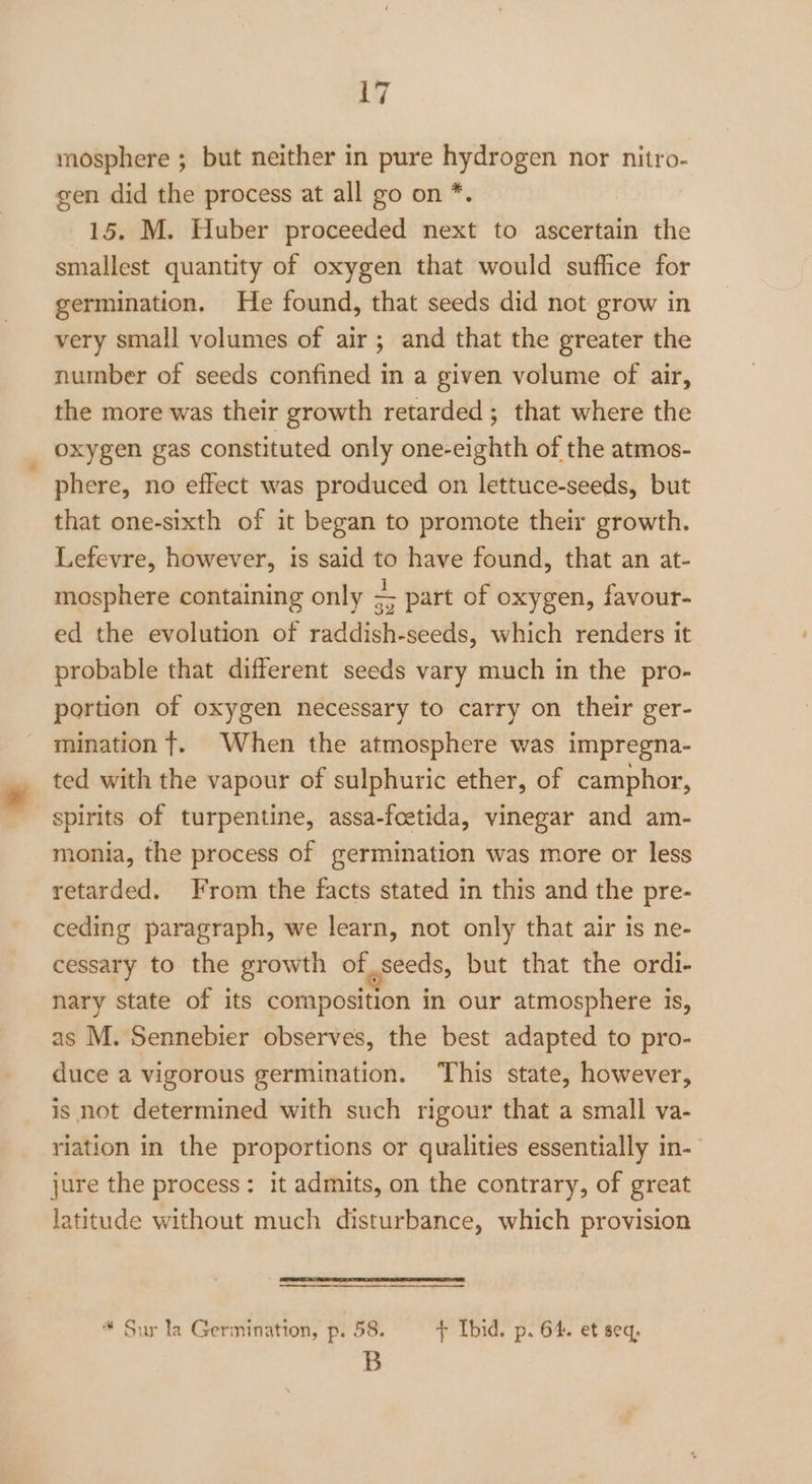 mosphere ; but neither in pure hydrogen nor nitro- gen did the process at all go on *. 15. M. Huber proceeded next to ascertain the smallest quantity of oxygen that would suffice for germination. He found, that seeds did not grow in very small volumes of air; and that the greater the number of seeds confined in a given volume of air, the more was their growth retarded; that where the oxygen gas constituted only one-eighth of the atmos- phere, no effect was produced on lettuce-seeds, but that one-sixth of it began to promote their growth. Lefevre, however, is said to have found, that an at- mosphere containing only S part of oxygen, favour- ed the evolution of raddish-seeds, which renders it probable that different seeds vary much in the pro- portion of oxygen necessary to carry on their ger- mination t. When the atmosphere was impregna- ted with the vapour of sulphuric ether, of camphor, spirits of turpentine, assa-foetida, vinegar and am- monia, the process of germination was more or less retarded. From the facts stated in this and the pre- ceding paragraph, we learn, not only that air is ne- cessary to the growth of _seeds, but that the ordi- nary state of its composition in our atmosphere is, as M. Sennebier observes, the best adapted to pro- duce a vigorous germination. This state, however, is not determined with such rigour that a small va- riation in the proportions or qualities essentially in- jure the process: it admits, on the contrary, of great latitude without much disturbance, which provision * Sur la Germination, p. 58. + Ibid. p. 64. et seq, B