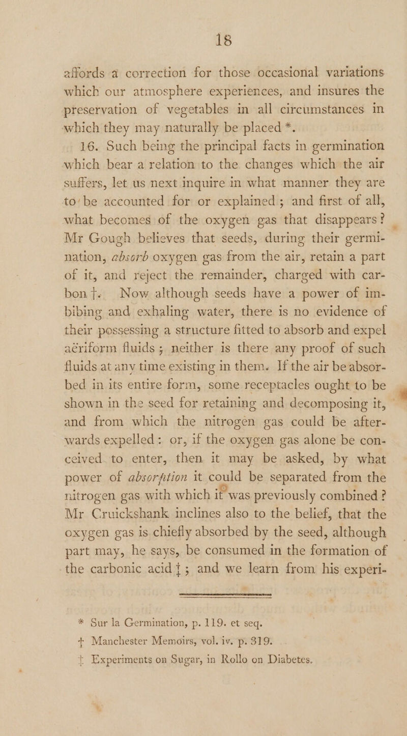 affords @ correction for those occasional variations which our atmosphere experiences, and insures the preservation of vegetables in all circumstances in which they may naturally be placed *. 16. Such being the principal facts in germination which bear a relation to the changes which the air suffers, let us next inquire in what manner. they are to’be accounted for or explained; and first of all, what becomes of the oxygen gas that disappears? Mr Gough believes that seeds, during their germi- nation, absorb oxygen gas from the air, retain a part of it, and reject the remainder, charged with car- bon}. Now although seeds have a power of im- bibing and exhaling water, there is no evidence of their possessing a structure fitted to absorb and expel aériform fluids ; neither is there any proof of such fluids at any time existing in them. If the air be absor- bed in its entire form, some receptacles ought to be shown in the seed for retaining and decomposing it, © and from which the nitrogen gas could be after- wards expelled: or, if the oxygen gas alone be con- ceived. to enter, then it may be asked, by what power of absorfition it could be separated from the nitrogen gas with which it was previously combined ? Mr Cruickshank inclines also to the belief, that the oxygen gas is chiefly absorbed by the seed, although part may, he says, be consumed in the formation of the carbonic acid {; and we learn from his experi- » * Sur la Germination, p. 119. et seq. + Manchester Memoirs, vol. iv. p. 319. { { Experiments on Sugar, in Rollo on Diabetes.
