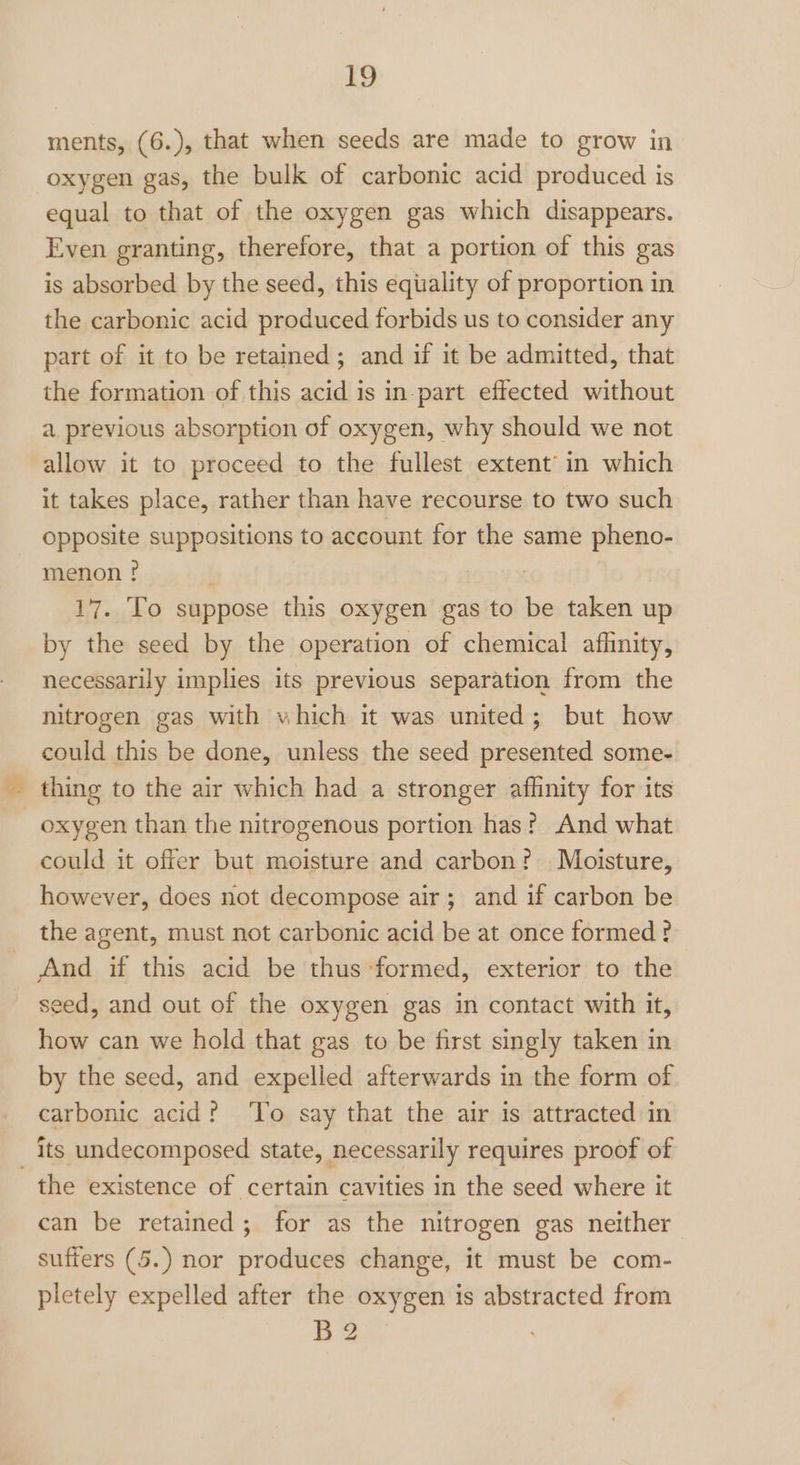 ments, (6.), that when seeds are made to grow in oxygen gas, the bulk of carbonic acid produced is equal to that of the oxygen gas which disappears. Even granting, therefore, that a portion of this gas is absorbed by the seed, this equality of proportion in the carbonic acid produced forbids us to consider any part of it to be retained; and if it be admitted, that the formation of this acid is in part effected without a previous absorption of oxygen, why should we not allow it to proceed to the fullest extent’ in which it takes place, rather than have recourse to two such opposite suppositions to account for the same pheno- menon ? 17. To suppose this oxygen gas to be taken up by the seed by the operation of chemical aflnity, necessarily implies its previous separation from the nitrogen gas with which it was united; but how could this be done, unless the seed presented some- thing to the air which had a stronger affinity for its oxygen than the nitrogenous portion has? And what could it offer but moisture and carbon? Moisture, however, does not decompose air; and if carbon be the agent, must not carbonic acid be at once formed ? And if this acid be thus formed, exterior to the seed, and out of the oxygen gas in contact with it, how can we hold that gas to be first singly taken in by the seed, and expelled afterwards in the form of carbonic acid? ‘To say that the air is attracted in its undecomposed state, necessarily requires proof of the existence of certain cavities in the seed where it can be retained; for as the nitrogen gas neither suffers (5.) nor produces change, it must be com- pletely expelled after the oxygen is abstracted from B2