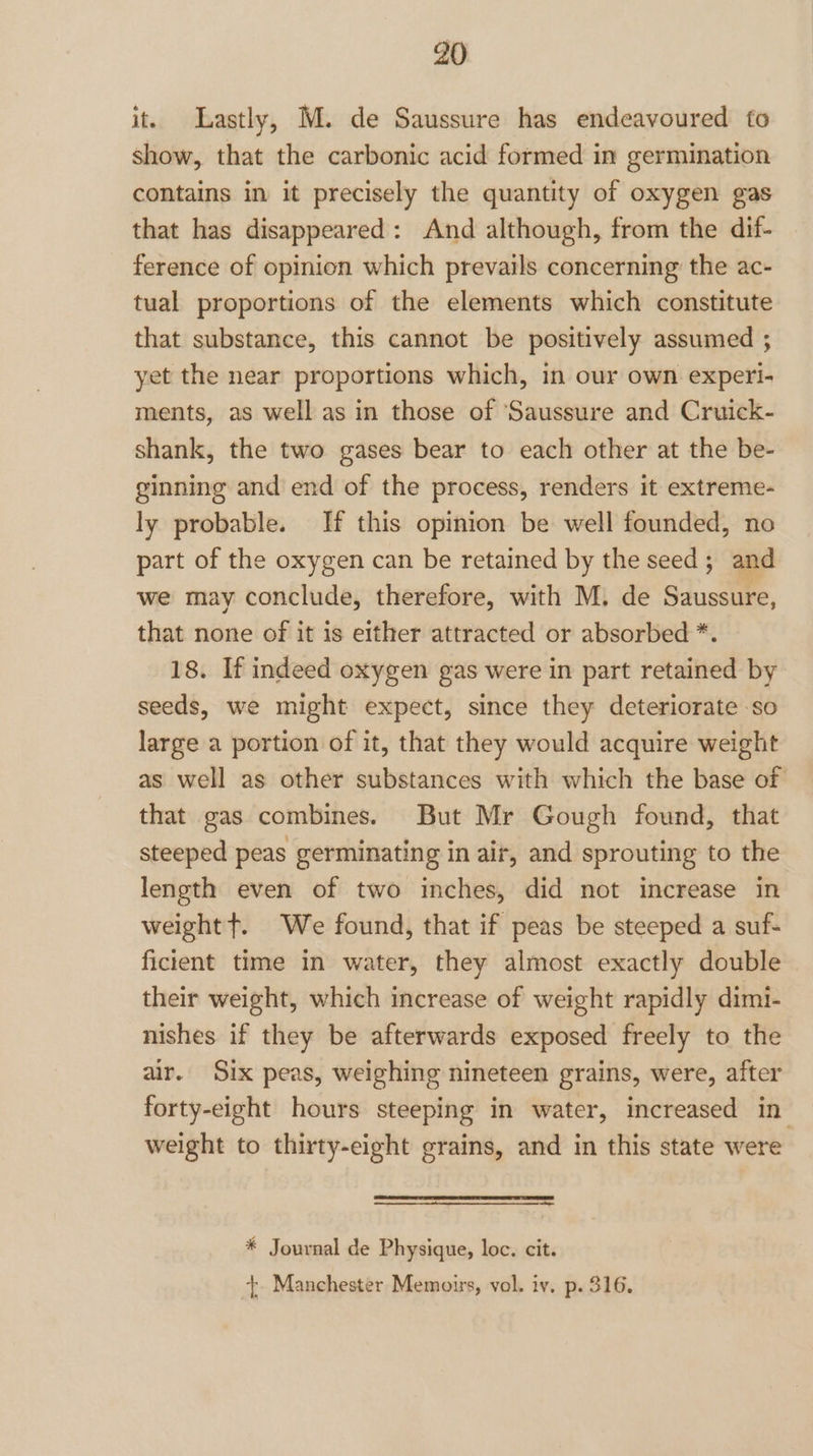 it. Lastly, M. de Saussure has endeavoured to show, that the carbonic acid formed in germination contains in it precisely the quantity of oxygen gas that has disappeared: And although, from the dif- ference of opinion which prevails concerning the ac- tual proportions of the elements which constitute that substance, this cannot be positively assumed ; yet the near proportions which, in our own experi- ments, as well as in those of ‘Saussure and Cruick- shank, the two gases bear to each other at the be- ginning and end of the process, renders it extreme- ly probable. If this opinion be well founded, no part of the oxygen can be retained by the seed; and we may conclude, therefore, with M. de Saussure, that none of it is either attracted or absorbed *. 18. If indeed oxygen gas were in part retained by seeds, we might expect, since they deteriorate so large a portion of it, that they would acquire weight as well as other substances with which the base of that gas combines. But Mr Gough found, that steeped peas germinating in air, and sprouting to the length even of two inches, did not increase in weight +. We found, that if peas be steeped a suf- ficient time in water, they almost exactly double their weight, which increase of weight rapidly dimi- nishes if they be afterwards exposed freely to the air. Six peas, weighing nineteen grains, were, after forty-eight hours steeping in water, increased in weight to thirty-eight grains, and in this state were * Journal de Physique, loc. cit.