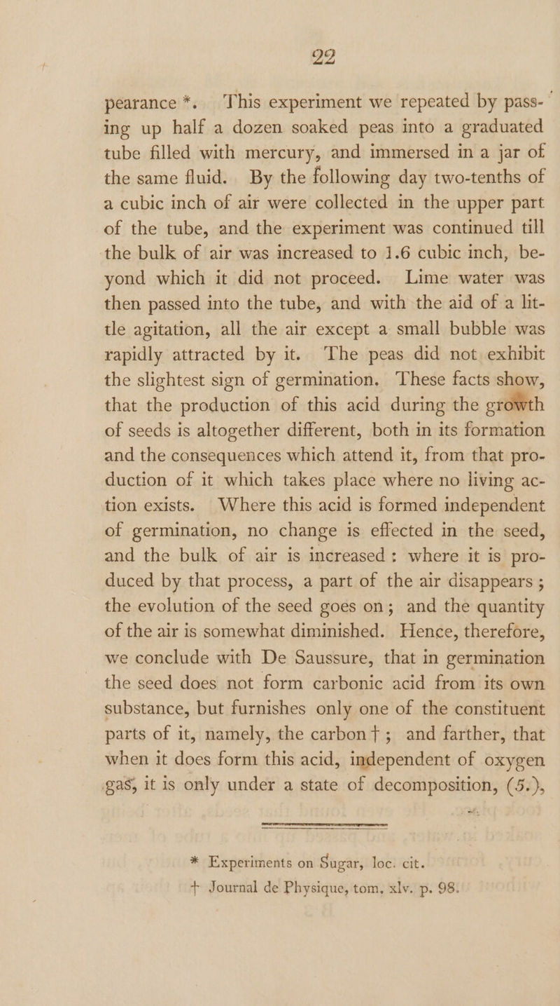 pearance *. This experiment we repeated by pass- ing up half a dozen soaked peas into a graduated tube filled with mercury, and immersed in a jar of the same fluid. By the following day two-tenths of a cubic inch of air were collected in the upper part of the tube, and the experiment was continued till the bulk of air was increased to 1.6 cubic inch, be- yond which it did not proceed. Lime water was then passed into the tube, and with the aid of a lit- tle agitation, all the air except a small bubble was rapidly attracted by it. The peas did not exhibit the slightest sign of germination. These facts show, that the production of this acid during the growth of seeds is altogether different, both in its formation and the consequences which attend it, from that pro- duction of it which takes place where no living ac- tion exists. Where this acid is formed independent of germination, no change is effected in the seed, and the bulk of air is increased: where it is pro- duced by that process, a part of the air disappears ; the evolution of the seed goes on; and the quantity of the air is somewhat diminished. Hence, therefore, we conclude with De Saussure, that in germination the seed does not form carbonic acid from its own substance, but furnishes only one of the constituent parts of it, namely, the carbon}; and farther, that when it does form this acid, independent of oxygen gas, it is only under a state of decomposition, (5.), a, * Experiments on Sugar, loc. cit. + Journal de Physique, tom, xlv. p. 98.