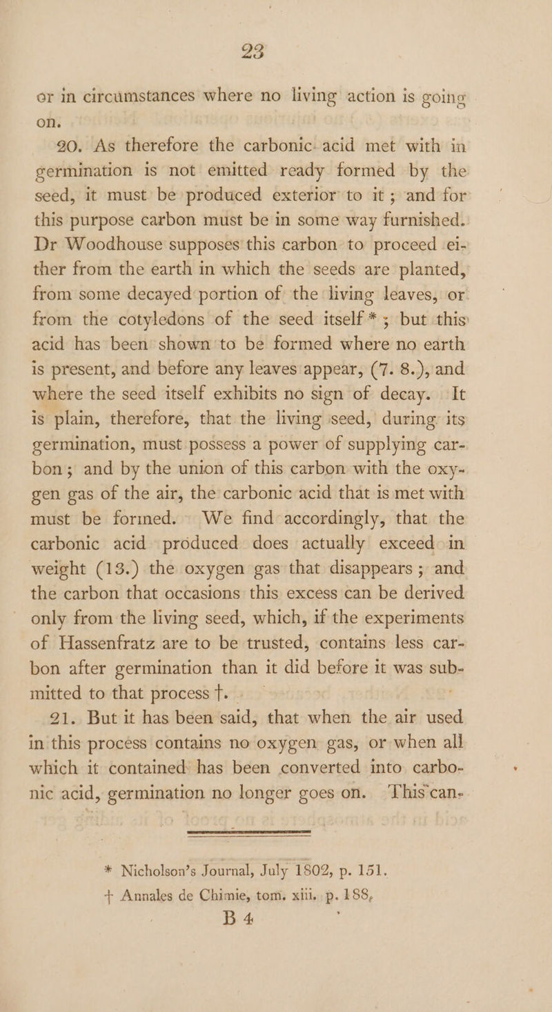 or in circumstances where no living action is going on. : 3 90. As therefore the carbonic: acid met with in germination is not emitted ready formed by the seed, it must be produced exterior to it ; and for this purpose carbon must be in some way furnished. Dr Woodhouse supposes this carbon to proceed ei- ther from the earth in which the seeds are planted, from some decayed‘ portion of the living leaves, or. from the cotyledons of the seed itself * ; but this) acid has been shown to be formed where no earth is present, and before any leaves appear, (7. 8..), and where the seed itself exhibits no sign of decay. It is plain, therefore, that the living iseed, during: its germination, must possess a power of supplying car- bon; and by the union of this carbon with the oxy- gen gas of the air, the carbonic acid that 1s met with must be formed. We find accordingly, that the carbonic acid produced does actually exceed in weight (13.) the oxygen gas that disappears ; and the carbon that occasions this excess can be derived only from the living seed, which, if the experiments of Hassenfratz are to be trusted, contains less car- bon after germination than it did before 1t was sub- mitted to that process T. | ' 21. But it has been said, that when the air used in this process contains no oxygen gas, or when all which it contained: has been converted into carbo- nic acid, germination no longer goes on. ‘This'can- * Nicholson’s Journal, July 1802, po tol, + Annales de Chimie, tom. xii. p. 188, B 4 :