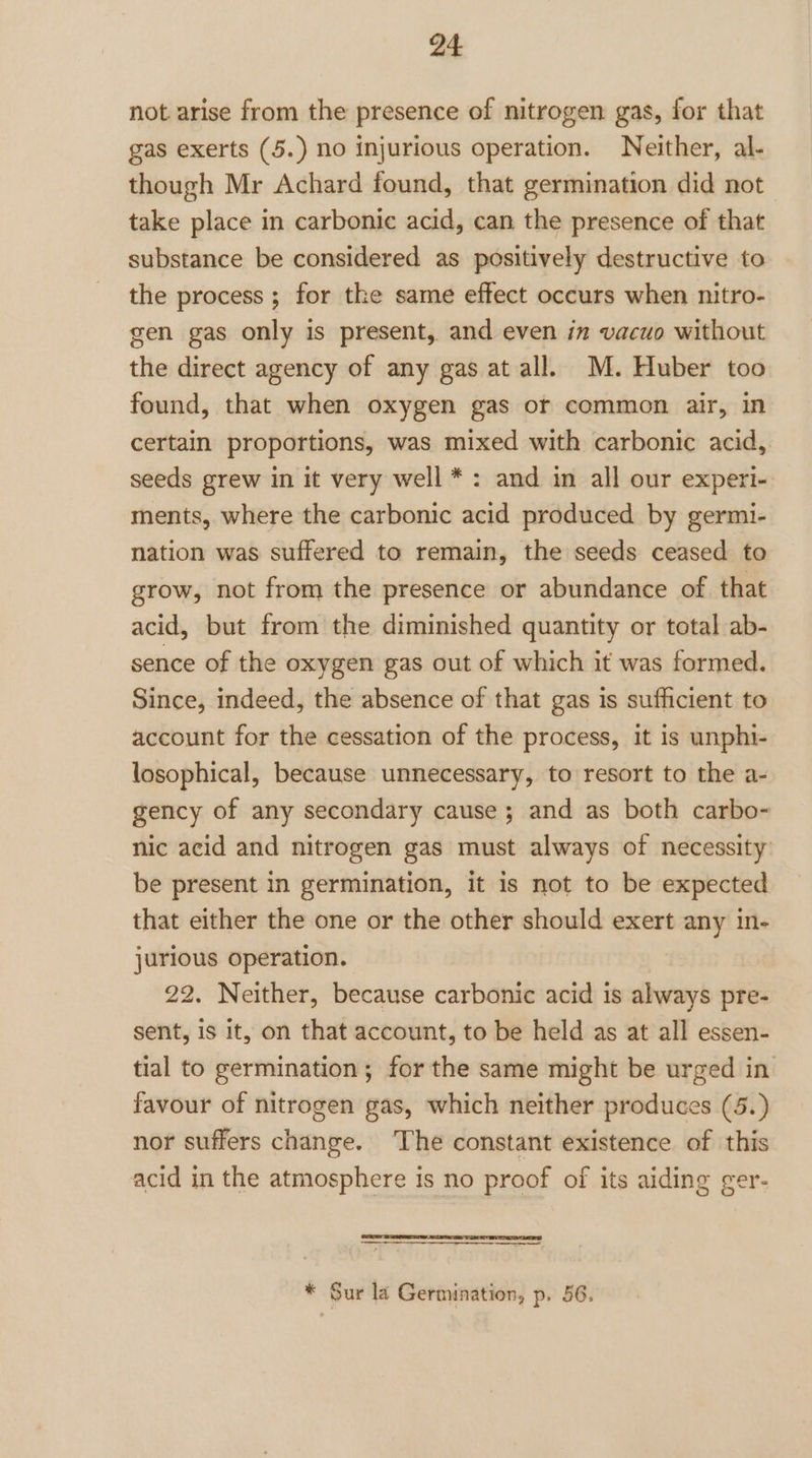 not. arise from the presence of nitrogen gas, for that gas exerts (5.) no injurious operation. Neither, al- though Mr Achard found, that germination did not take place in carbonic acid, can the presence of that substance be considered as positively destructive to the process ; for the same effect occurs when nitro- gen gas only is present, and even in vacuo without the direct agency of any gas at all. M. Huber too found, that when oxygen gas or common air, in certain proportions, was mixed with carbonic acid, seeds grew in it very well * : and in all our experi- ments, where the carbonic acid produced by germi- nation was suffered to remain, the seeds ceased to grow, not from the presence or abundance of that acid, but from the diminished quantity or total ab- sence of the oxygen gas out of which it was formed. Since, indeed, the absence of that gas is sufficient to account for the cessation of the process, it is unphi- losophical, because unnecessary, to resort to the a- gency of any secondary cause; and as both carbo- nic acid and nitrogen gas must always of necessity: be present in germination, it is not to be expected that either the one or the other should exert any in- jurious operation. 22. Neither, because carbonic acid is always pre- sent, is it, on that account, to be held as at all essen- tial to germination; for the same might be urged in favour of nitrogen gas, which neither produces (5.) nor suffers change. ‘The constant existence of this acid in the atmosphere is no proof of its aiding ger- $$ * Sur la Germination, p. 56.