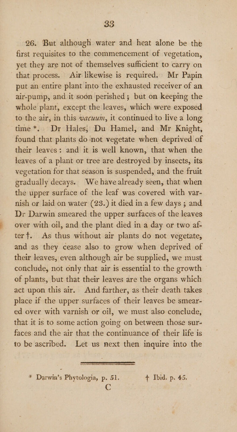 26. But although water and heat alone be the first requisites to the commencement of vegetation, yet they are not of themselves sufhcient to carry on that process. Air likewise is required. Mr Papin put an entire plant into the exhausted receiver of an air-pump, and it soon perished; but on keeping the whole plant, except the leaves, which were exposed to the air, in this vacuum, it continued to live a long time *. Dr Hales} Du Hamel, and Mr Knight, found that plants do not vegetate when deprived of their leaves: and it is well known, that when the leaves of a plant or tree are destroyed by insects, its vegetation for that season is suspended, and the fruit gradually decays. We havealready seen, that when the upper surface of the leaf was covered with var- nish or laid on water (23.) it died in a few days ; and Dr Darwin smeared the upper surfaces of the leaves over with oil, and the plant died in a day or two af- terf. As thus without air plants do not vegetate, and as they cease also to grow when deprived of their leaves, even although air be supplied, we must conclude, not only that air is essential to the growth © of plants, but that their leaves are the organs which act upon this air. And farther, as their death takes | place if the upper surfaces of their leaves be smear- ed over with varnish or oil, we must also conclude, that it is to some action going on between those sur- faces and the air that the continuance of their life is to be ascribed. Let us next then inquire into the fn oer * Darwin’s Phytologia, p. 51. t Ibid. p. 45. C