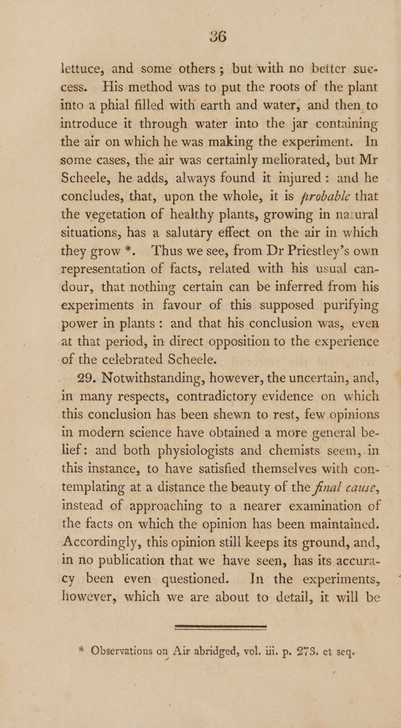 lettuce, and some others; but with no better sue- cess. His method was to put the roots of the plant into a phial filled with earth and water, and then, to introduce it through water into the jar containing the air on which he was making the experiment. In some cases, the air was certainly meliorated, but Mr Scheele, he adds, always found it injured: and he concludes, that, upon the whole, it is probable that the vegetation of healthy plants, growing in natural situations, has a salutary effect on the air in which they grow *. Thus we see, from Dr Priestley’s own representation of facts, related with his usual can- dour, that nothing certain can be inferred from his experiments in favour of this supposed purifying power in plants: and that his conclusion was, even at that period, in direct opposition to the experience of the celebrated Scheele. 29. Notwithstanding, however, the uncertain, and, in many respects, contradictory evidence on which this conclusion has been shewn to rest, few opinions in modern science have obtained a more general be- lief: and both physiologists and chemists seem,.in this instance, to have satisfied themselves with con- ~ templating at a distance the beauty of the final cause, instead of approaching to a nearer examination of the facts on which the opinion has been maintained. Accordingly, this opinion still keeps its ground, and, in no publication that we have seen, has its accura- cy been even questioned. In the experiments, however, which we are about to detail, it will be