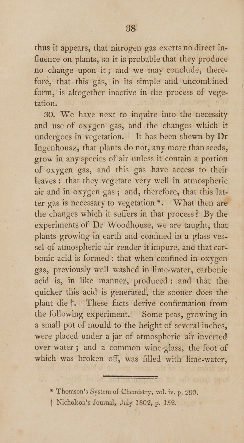 thus it appears, that nitrogen gas exerts no direct in- fluence on plants, so it is probable that they produce no change upon it; and we may conclude, there- fore, that this gas, in its simple and uncombined form, is altogether inactive in the process of Min tation. 30. We have next to inquire into the necessity and use of oxygen gas, and the changes which it undergoes in vegetation. It has been shewn by Dr Ingenhousz, that plants do not, any more than seeds, grow in any'species of air unless it contain a portion of oxygen gas, and this gas have access to their leaves: that they vegetate very well in atmospheric air and in oxygen gas; and, therefore, that this lat- ter gas is necessary to vegetation *. What then are the changes which it suffers in that process? By the experiments of Dr Woodhouse, we are taught, that plants growing in earth and confined in a glass ves- sel of atmospheric air render it impure, and that car- bonic acid is formed: that when confined in oxygen gas, previously well washed in lime-water, carbonic acid is, in like manner,’ produced : and that the quicker this acid is generated, the sooner does the plant diet. These facts derive confirmation from the following experiment. Some peas, growing in a small pot of mould to the height of several inches, were placed under a jar of atmospheric air inverted over water; and a common wine-glass, the foot of which was broken off, was filled with lime-water, * Thomson’s System of Chemistry, vol. iv. p. 290,