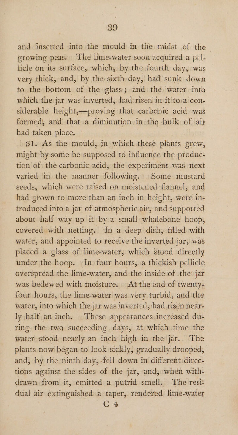 4 og and inserted into the mould in the midst of the growing peas. The lime-water soon acquired a pel- licle on its surface, which, by the fourth day, was very thick, and, by the sixth day, had sunk down to the bottom of the glass; and the water imto which the jar was inverted, had risen in it toia con- siderable height,—proving that carbonic acid was formed, and that a diminution in the -buik of air had taken place, 31. As the mould, in ae these plants grew, might by some be supposed to influence the produc- tion of the carbonic acid, the experimént was next varied in the manner following. Some mustard seeds, which were raised on moistened flannel, and had grown to more than an inch in height, were in- troduced into a jar of atmospheric air, and supported about half way up it by a small whalebone hoop, covered with netting. In a deep dish, filled with water, and appointed to receive the inverted jar, was placed a glass of lime-water, which stood directly under the hoop. In four hours, .a thickish pellicle overspread the lime-water, and the inside of the’ jar was bedewed with moisture. At the end of twenty- four hours, the lime-water was very turbid, and the water, into which the jar was inverted, ‘had risen near- ly half an inch, These appearances increased du- ring the two succeeding, days, at which time the water stood nearly an inch high in the jar.. The plants now began to lock sickly, gradually drooped, and, by the ninth day, -fell down in different direc- tions against the sides of the jar, and, when with- drawn from it, emitted a putrid smell. ‘The resi: dual air Sebi Sanaa a taper, rendered lime-water C 4