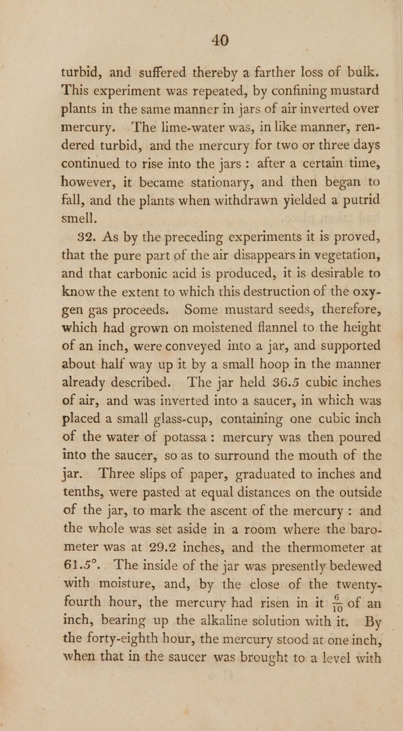 turbid, and suffered thereby a farther loss of bulk. This experiment was repeated, by confining mustard plants in the same manner in jars of air inverted over mercury. The lime-water was, in like manner, ren- dered turbid, and the mercury for two or three days continued to rise into the jars: after a certain time, however, it became stationary, and then began to fall, and the plants when withdrawn yielded a putrid smell. 32. As by the preceding experiments it is proved, that the pure part of the air disappears in vegetation, and that carbonic acid is produced, it is desirable to know the extent to which this destruction of the oxy- gen gas proceeds. Some mustard seeds, therefore, which had grown on moistened flannel to the height of an inch, were conveyed into a jar, and supported about half way up it by a small hoop in the manner already described. The jar held 36.5 cubic inches of air, and was inverted into a saucer, in which was placed a small glass-cup, containing one cubic inch of the water of potassa: mercury was then poured into the saucer, so as to surround the mouth of the jar. Three slips of paper, graduated to inches and tenths, were pasted at equal distances on the outside of the jar, to mark the ascent of the mercury : and the whole was set aside in a room where the baro- meter was at 29.2 inches, and the thermometer at 61.5°. The inside of the jar was presently bedewed with moisture, and, by the close of the twenty- fourth hour, the mercury had risen in it of an inch, bearing up the alkaline solution with it. By the forty-eighth hour, the mercury stood at one inch, when that in the saucer was brought to a level with