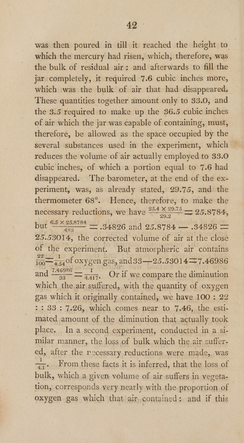 was then poured in till it reached the height to which the mercury had risen, which, therefore, was the bulk of residual air; and afterwards to fill the jar completely, it required 7.6 cubic inches more, which was the bulk of air that had disappeared. These quantities together amount only to 33.0, and the 3.5 required to make up the 36.5 cubic inches of air which the jar was capable of containing, must, therefore, be allowed as the space ctenistbibd by the several substances used in the experiment, which reduces the volume of air actually employed to 33.0 cubic inches, of which a portion equal to 7.6 had disappeared. The barometer, at the end of the ex- periment, was, as already stated, 29.75, and: the thermometer 68°. Hence, therefore, to make the : 25.4 KX 2 necessary reductions, We have 22:6 429-75: og oe 29.2 but © acansnes iL 34826 and 25.8784 — .34826 = 25.53014, the corrected volume of air at the close of the experiment. But atmospheric air contains 22 i00— —=7740f oxygen gas, and33—25. 53014=7.46986 7.46986 33. 4Al7 which the.air suffered, with the quantity of oxygen gas which it or iginally contained, we have 100 : 22 >: 33.: 7.26, which comes. near to 7.46, the esti- Seiad amount of the diminution that. actually took place. Ina second experiment, conducted in a si- milar manner, the loss of bulk which the air suffer- ed, after the necessary reductions were made, was =. From these facts it is inferred, that the loss of bulk, which a given volume of air suffers in vegeta- tion, corresponds very nearly with the proportion of oxygen gas which that) air,contained: and if this and Or if we compare the diminution