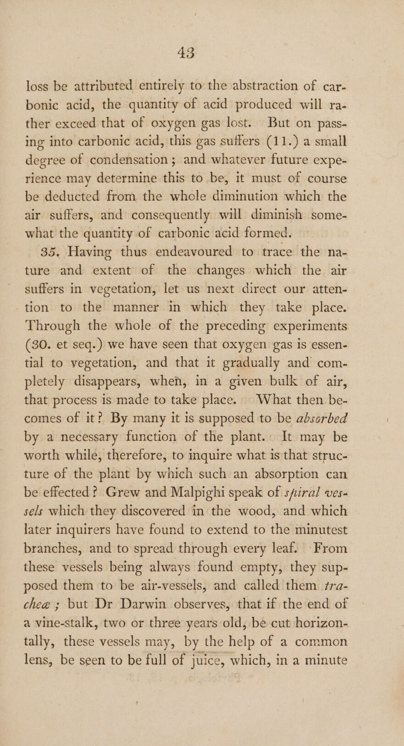loss be attributed entirely to the abstraction of car- bonic acid, the quantity of acid produced will ra- ther exceed that of oxygen gas lost. But on pass- ing into carbonic acid, this gas suffers (11.) a small degree of condensation ; and whatever future expe- rience may determine this to be, it must of course be deducted from the whole diminution which the air suffers, and consequently will diminish some- what the quantity of carbonic acid formed. 35. Having thus endeavoured to trace the na- ture and extent of the changes which the air suffers in vegetation, let us next direct our atten- tion to the manner in which they. take place. Through the whole of the preceding experiments (30. et seq.) we have seen that oxygen gas is essen- tial to vegetation, and that it gradually and com- pletely disappears, when, in a given bulk of air, that process is made to take place. What then. be- comes of it? By many it is supposed to be absorbed by a necessary function of the plant. It may be worth while, therefore, to inquire what is that struc- ture of the plant by which such an absorption can be effected? Grew and Malpighi speak of spiral ves- sels which they discovered in the wood, and which later inquirers have found to extend to the minutest branches, and to spread through every leaf. From these vessels being always found empty, they sup- posed them to be air-vessels, and called them fra- chee ; but Dr Darwin observes, that if the end of a vine-stalk, two or three years old, be cut horizon- tally, these vessels may, by the help of a common lens, be seen to be full of juice, which, in a minute