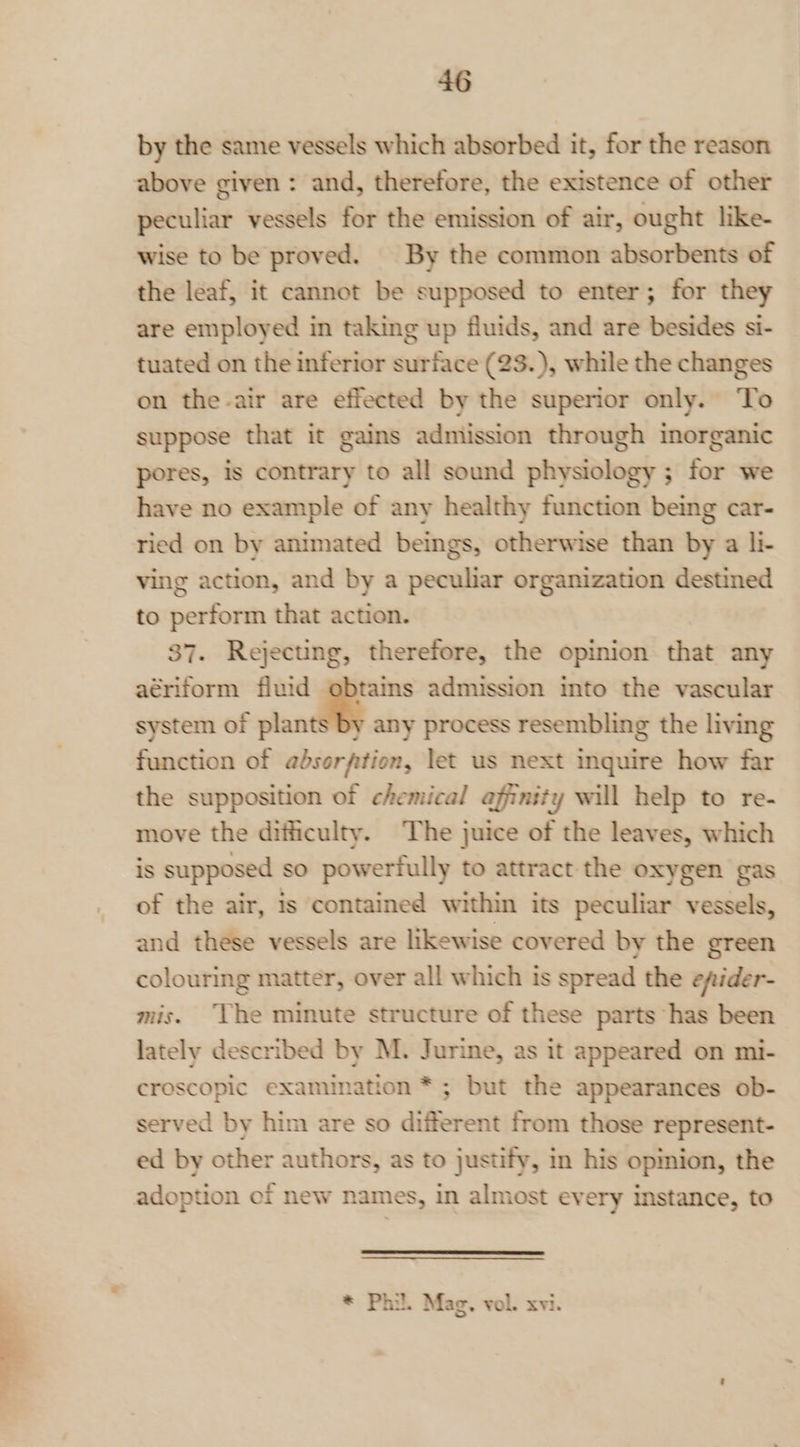 by the same vessels which absorbed it, for the reason above given : and, therefore, the existence of other peculiar vessels for the emission of air, ought like- wise to be proved. | By the common absorbents of the leaf, it cannot be supposed to enter; for they are employed in taking up fluids, and are besides si- tuated on the inferior surface (23.), while the changes on the-air are effected by the superior only. To suppose that it gains admission through inorganic pores, is contrary to all sound physiology ; for we have no example of any healthy function being car- ried on by animated beings, otherwise than by a li- ving action, and by a peculiar organization destined to perform that action. 87. Rejecting, therefore, the opinion that any aériform fluid obtains admission into the vascular system of plants by any process resembling the living function of absorption, let us next inquire how far the supposition of chemical affinity will help to re- move the difficulty. The juice of the leaves, which is supposed so powerfully to attract the oxygen gas of the air, is contained within its peculiar vessels, and these vessels are likewise covered by the green colouring matter, over all which is spread the efider- mis. ‘The minute structure of these parts has been lately described by M. Jurine, as it appeared on mi- croscopic examination * ; but the appearances ob- served by him are so different from those represent- ed by other authors, as to justify, in his opmion, the adoption of new names, in almost every instance, to * Phil. Mag, vol. xvi.