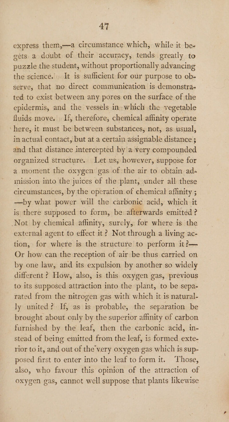 express them,—a circumstance which, while it be~ eets a doubt of their accuracy, tends greatly to puzzle the student, without proportionally advancing the science. It is sufficient for our purpose to ob- serve, that no direct communication is demonstra- ted to exist between any pores on the surface of the epidermis, and the vessels in: which the vegetable fluids move. . If, therefore, chemical affinity operate ‘here, it must be between substances, not, as usual, in actual contact, but at a certain assignable distance ; and that distance intercepted by a very compounded organized structure. Let us, however, suppose for a moment the oxygen gas of the air to obtain ad- mission into the juices of the plant, under all these circumstances, by the operation of chemical affinity ; —by what power will the carbonic acid, which it is there supposed to form, be afterwards emitted ? Not by chemical affinity, surely, for where is the external agent to effect it ? Not through a living ac- tion, for where is the structure to perform it?— Or how can the reception of air be thus carried on by one law, and its expulsion by another so widely different ? How, also, is this oxygen gas, previous to its supposed attraction into the plant, to be sepa- rated from the nitrogen gas with which it is natural- ly united? If, as is probable, the separation be brought about only by the superior affinity of carbon furnished by the leaf, then the carbonic acid, in- stead of being emitted from the leaf, is formed exte- rior to it, and out of the’very oxygen gas which is sup- posed first to enter into the leaf to form it. ‘Those, also, who favour this opinion of the attraction of oxygen gas, cannot well suppose that plants likewise