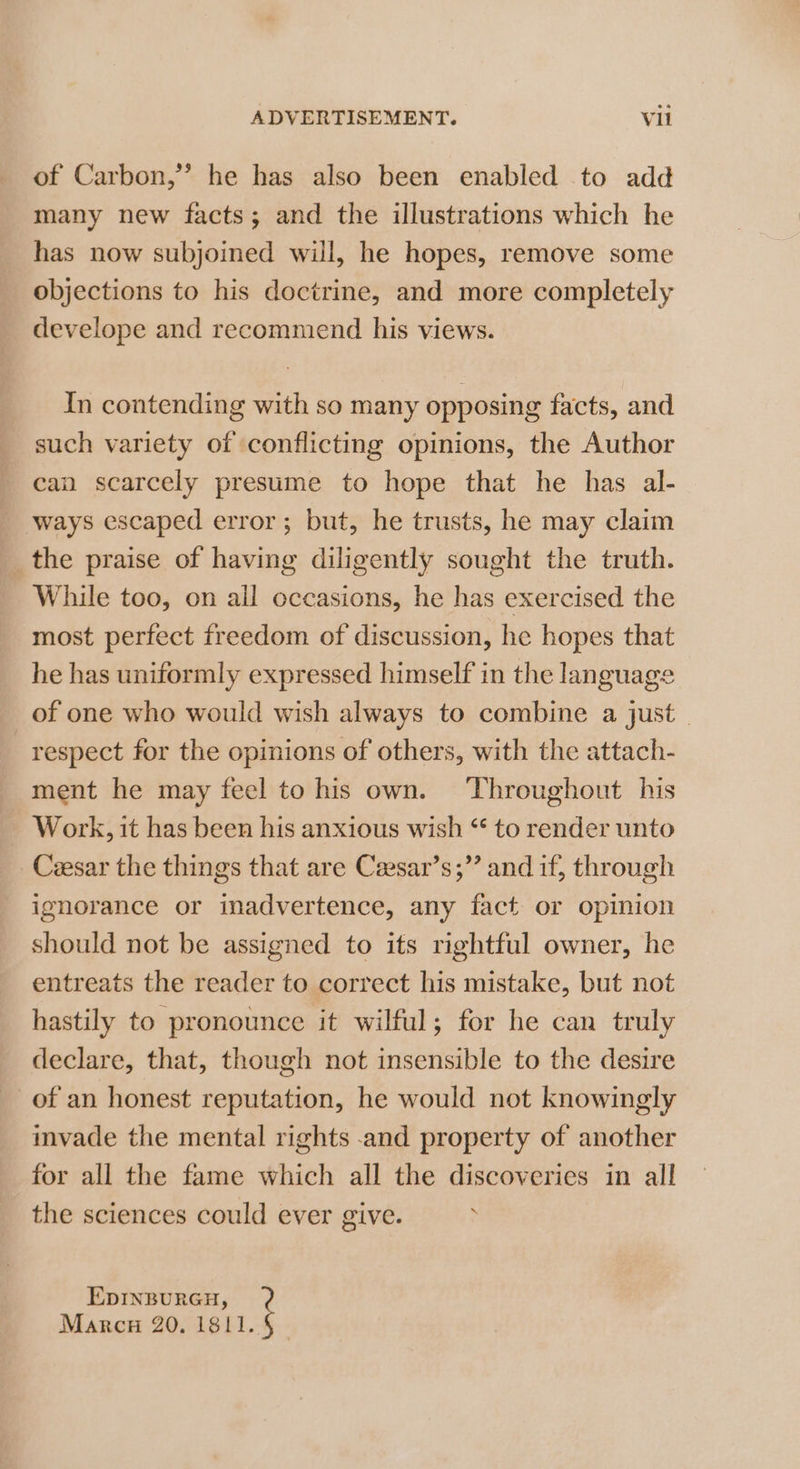 of Carbon,” he has also been enabled to add many new facts; and the illustrations which he has now subjoined will, he hopes, remove some objections to his doctrine, and more completely develope and recommend his views. In contending with so many opposing facts, and such variety of conflicting opinions, the Author can scarcely presume to hope that he has al- _ ways escaped error; but, he trusts, he may claim _the praise of having diligently sought the truth. While too, on all occasions, he has exercised the most perfect freedom of discussion, he hopes that he has uniformly expressed himself in the language of one who would wish always to combine a just. respect for the opinions of others, with the attach- ment he may feel to his own. Throughout his Work, it has been his anxious wish ‘* to render unto Cesar the things that are Ceesar’s;”’ and if, through ignorance or inadvertence, any fact or opinion should not be assigned to its rightful owner, he entreats the reader to correct his mistake, but not hastily to pronounce it wilful; for he can truly declare, that, though not insensible to the desire of an honest reputation, he would not knowingly invade the mental rights .and property of another for all the fame which all the discoveries in all the sciences could ever give. EDINBURGH, Marcu 20. 1811. §_