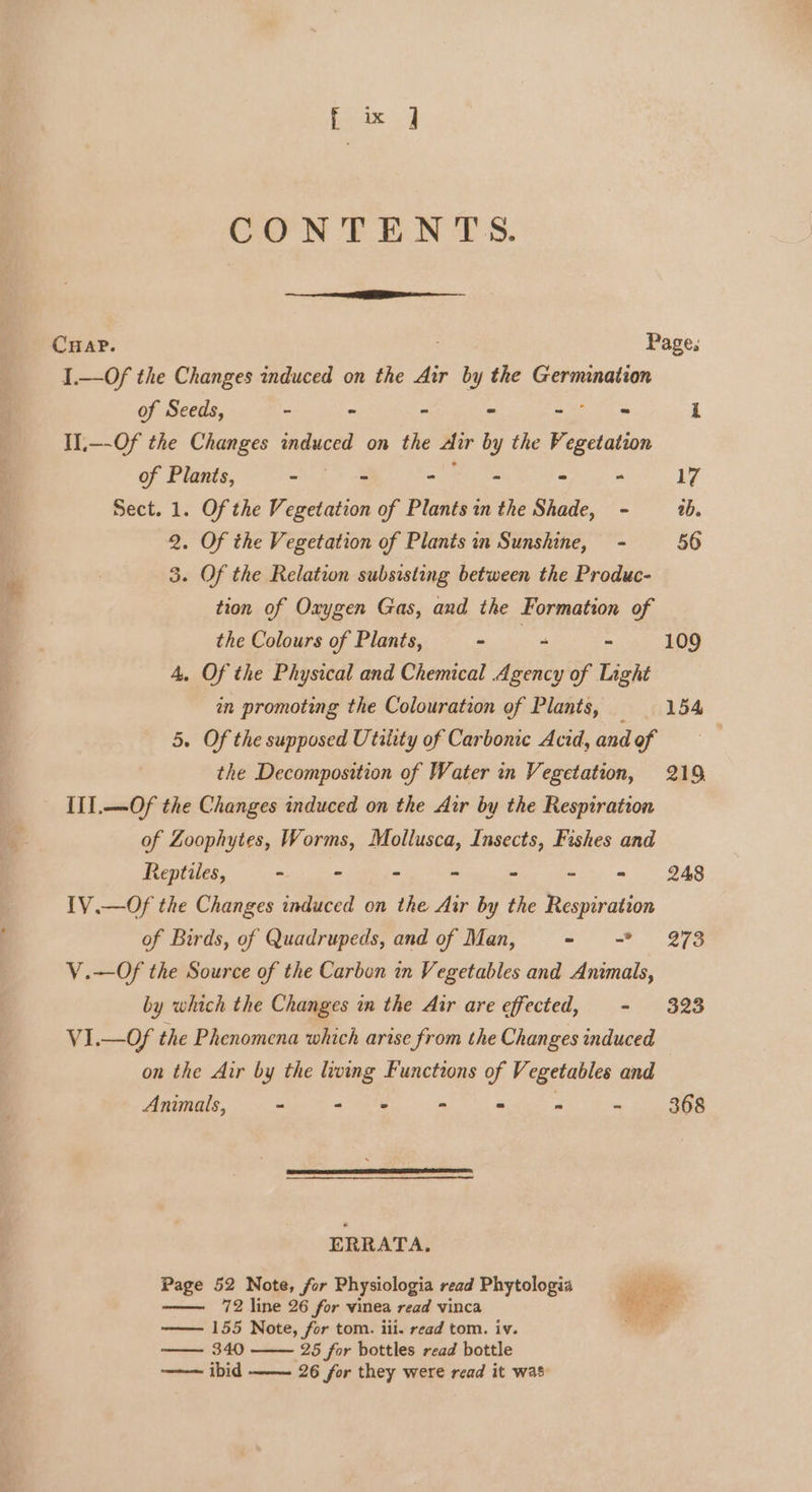 fix ] CON TENTS. CHAP. Page. I.—Of the Changes induced on the Air by the Germination of Seeds, - - - - ee i Il.—-Of the Changes induced on the Air by the Vegetation of Plants, ~ fo 8 me ae - ° 17 Sect. 1. Of the Vegetation of Plants in the Shade, - ab. 2. Of the Vegetation of Plants in Sunshine, - 56 3. Of the Relation subsisting between the Produc- tion of Oxygen Gas, and the Formation of the Colours of Plants, sea a = 109 4, Of the Physical and Chemical Agency of Light an promoting the Colouration of Plants, 154 5. Of the supposed Utility of Carbonic Acid, and of | the Decomposition of Water in Vegetation, 219, IIl.—Of the Changes induced on the Aur by the Respiration of Zoophytes, Worms, Mollusca, Insects, Fishes and Reptiles, - - - ° ° - = 248 IV.—Of the Changes induced on the Air by the Respiration of Birds, of Quadrupeds, and of Man, - = 273 V.—Of the Source of the Carbon in Vegetables and Animals, by which the Changes in the Air are effected, - 323 VI.—Of the Phenomena which arise from the Changes induced on the Air by the living Functions of Vegetables and Animals, - - = - &gt; “ ~ 368 ERRATA. Page 52 Note, for Physiologia read Phytologia 72 line 26 for vinea read vinca —— 155 Note, for tom. iii. read tom. iv. — 340 25 for bottles read bottle ——~ ibid ——. 26 for they were read it was * aes : vgs z i cS 3s