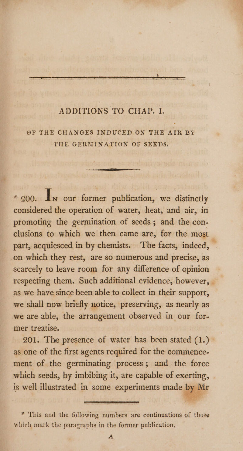 OF THE CHANGES INDUCED ON THE AIR BY THE GERMINATION OF SEEDS. * 200. I N our former publication, we distinctly considered the operation of water, heat, and air, in promoting the germination of seeds; and the con- clusions to which we then came are, for the most part, acquiesced in by chemists. The facts, indeed, a on which they rest, are so numerous and precise, as scarcely to leave room for any difference of opinion respecting them. Such additional evidence, however, as we have since been able to collect in their support, we shall now briefly notice, preserving, as nearly as we are able, the arrangement observed in our for- mer treatise. 201. The presence of water has been stated (1.) © as one of the first agents required for the commence- ment of the germinating process; and the force which seeds, by imbibing it, are capable of exerting, is well illustrated in some experiments made by Mr * This and the following numbers are continuations of those which mark the paragraphs in the former publication. A