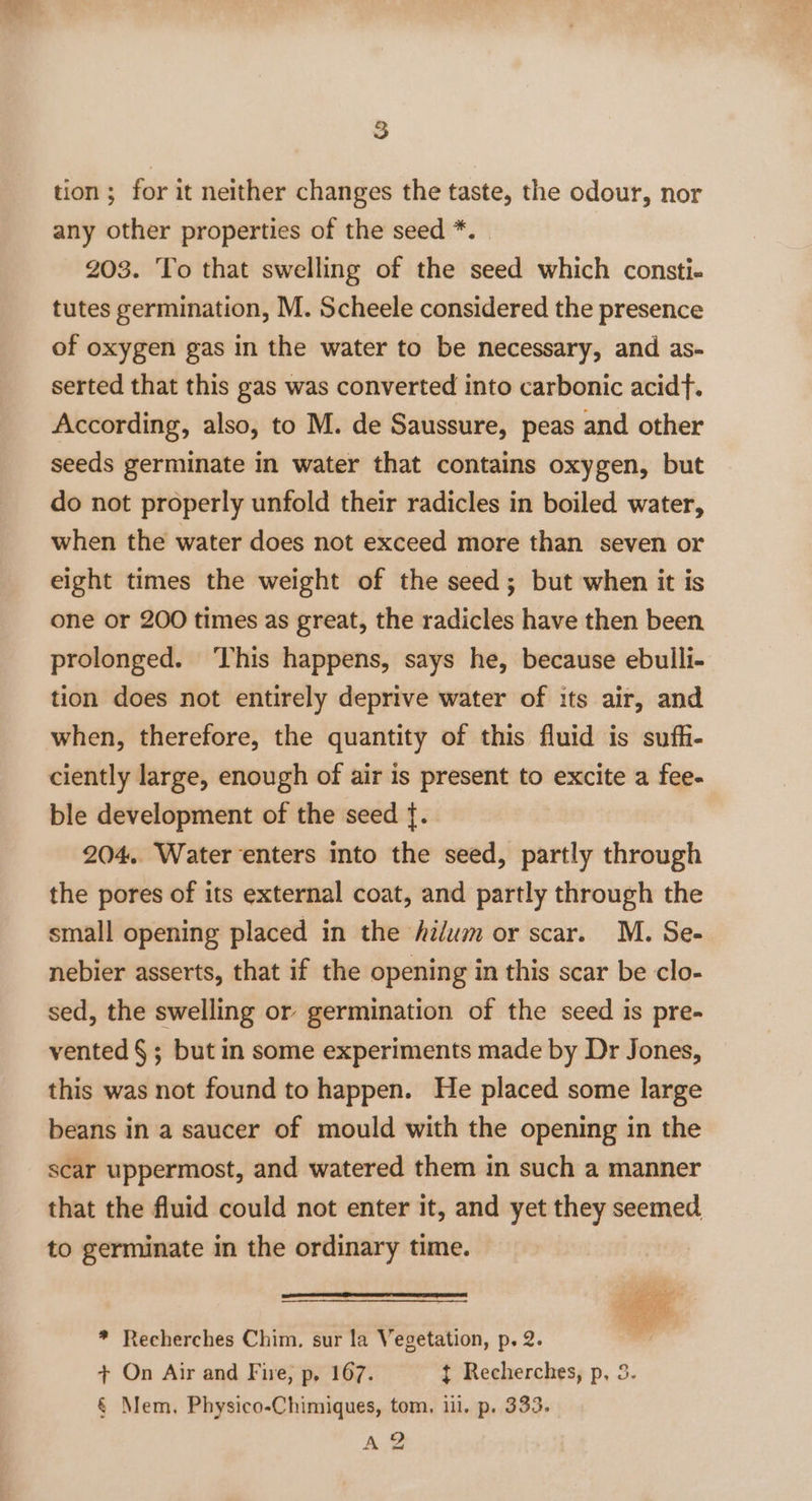 tion; for it neither changes the taste, the odour, nor any other properties of the seed *. 203. To that swelling of the seed which consti- tutes germination, M. Scheele considered the presence of oxygen gas in the water to be necessary, and as- serted that this gas was converted into carbonic acid. According, also, to M. de Saussure, peas and other seeds germinate in water that contains oxygen, but do not properly unfold their radicles in boiled water, when the water does not exceed more than seven or eight times the weight of the seed; but when it is one or 200 times as great, the radicles have then been. prolonged. ‘This happens, says he, because ebulli- tion does not entirely deprive water of its air, and when, therefore, the quantity of this fluid is suffi- ciently large, enough of air is present to excite a fee- ble development of the seed {. 204.. Water ‘enters into the seed, partly through the pores of its external coat, and partly through the small opening placed in the hilum or scar. M. Se- nebier asserts, that if the opening in this scar be clo- sed, the swelling or germination of the seed is pre- vented § ; but in some experiments made by Dr Jones, this was not found to happen. He placed some large beans in a saucer of mould with the opening in the scar uppermost, and watered them in such a manner that the fluid could not enter it, and yet they seemed to germinate in the ordinary time. mine , ; oi * Recherches Chim. sur la Vegetation, p. 2. / + On Air and Fire, p, 167. t Recherches, p, 3. &amp; Mem, Physico-Chimiques, tom. iil. p. 333. AZ