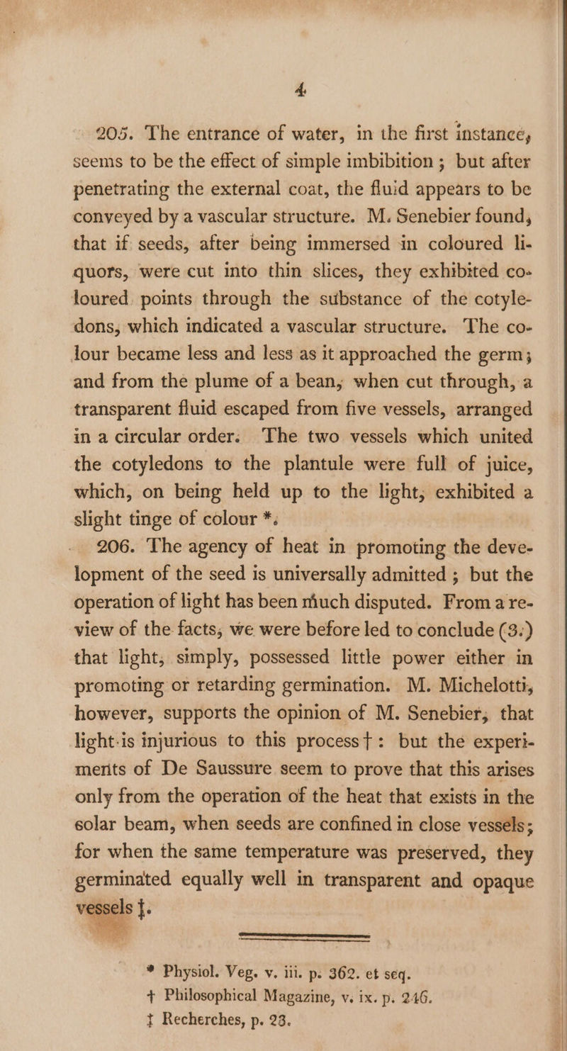 205. The entrance of water, in the first instance, seems to be the effect of simple imbibition ; but after penetrating the external coat, the fluid appears to be conveyed by a vascular structure. M. Senebier found, that if seeds, after being immersed in coloured li- quors, were cut into thin slices, they exhibited co- loured points through the substance of the cotyle- dons, which indicated a vascular structure. The co- jour became less and less as it approached the germ; and from the plume of a bean; when cut through, a transparent fluid escaped from five vessels, arranged in a circular order. The two vessels which united the cotyledons to the plantule were full of juice, which, on being held up to the light; exhibited a slight tinge of colour *. 206. The agency of heat in promoting the deve- lopment of the seed is universally admitted ; but the operation of light has been much disputed. From a re- view of the facts, we were before led to conclude (3.) that light, simply, possessed little power either in promoting or retarding germination. M. Michelotti, however, supports the opinion of M. Senebier,; that light-is injurious to this processt: but the experi- merits of De Saussure seem to prove that this arises only from the operation of the heat that exists in the solar beam, when seeds are confined in close vessels; for when the same temperature was preserved, they germinated equally well in transparent and opaque vessel =e a a AT Le RES * Physiol. Veg. v. iil. p. 362. et seq. + Philosophical Magazine, v. ix. p. 246. t Recherches, p. 23.