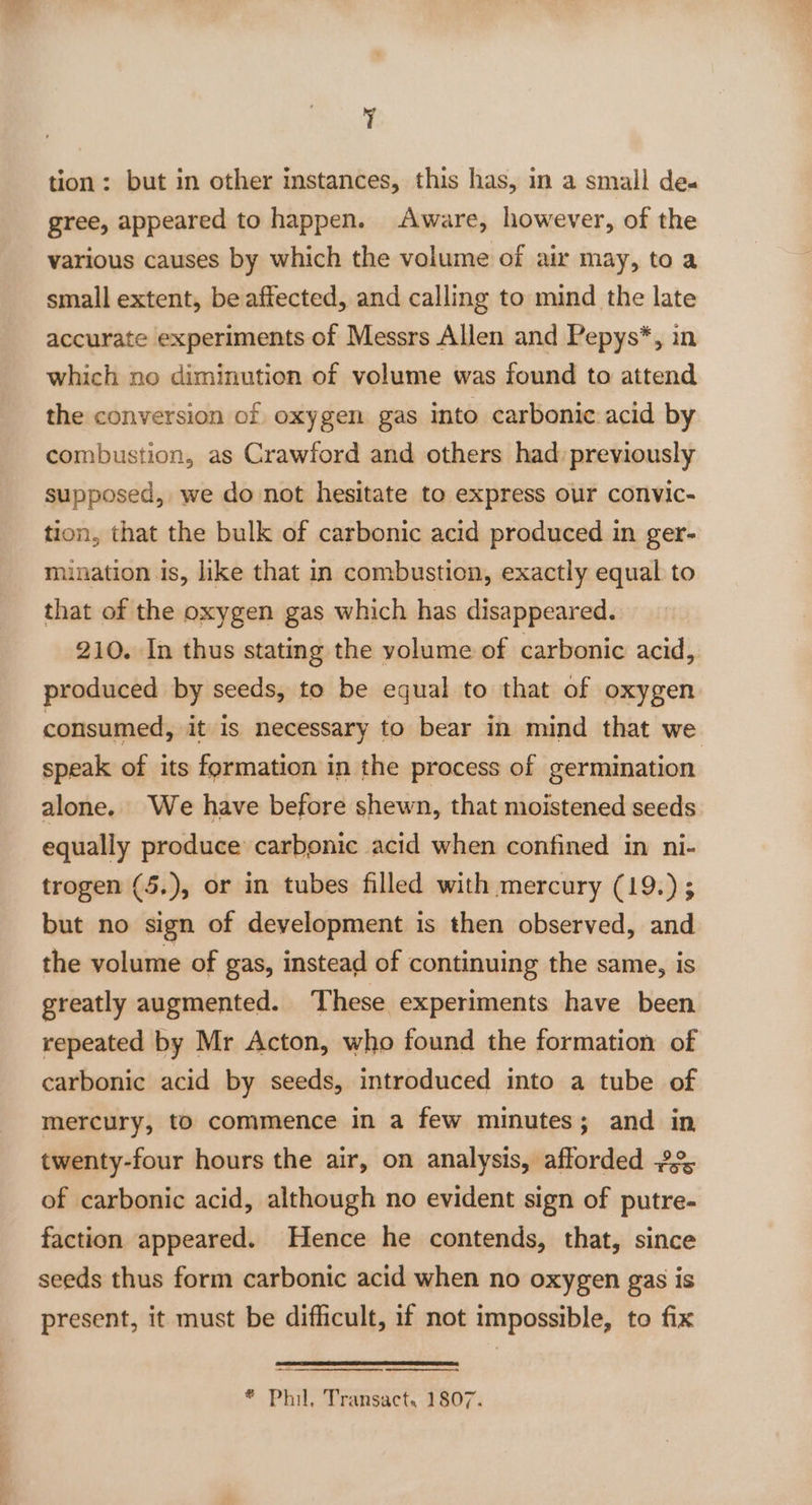 Y tion: but in other instances, this has, in a small de. gree, appeared to happen. Aware, however, of the various causes by which the volume of air may, to a small extent, be affected, and calling to mind the late accurate experiments of Messrs Allen and Pepys*, in which no diminution of volume was found to attend the conversion of oxygen gas into carbonic acid by combustion, as Crawford and others had: previously supposed, we do not hesitate to express our convic- tion, that the bulk of carbonic acid produced in ger- mination is, like that in combustion, exactly equal to that of the oxygen gas which has disappeared. 210. In thus stating the yolume of carbonic acid, produced by seeds, to be equal to that of oxygen consumed, it is necessary to bear in mind that we speak of its formation in the process of germination alone. We have before shewn, that moistened seeds equally produce carbonic acid when confined in ni- trogen (5.), or in tubes filled with mercury (19.) ; but no sign of development is then observed, and the volume of gas, instead of continuing the same, is greatly augmented. These experiments have been repeated by Mr Acton, who found the formation of carbonic acid by seeds, introduced into a tube of mercury, to commence in a few minutes; and in twenty-four hours the air, on analysis, afforded 2% of carbonic acid, although no evident sign of putre- faction appeared. Hence he contends, that, since seeds thus form carbonic acid when no oxygen gas is present, it must be difficult, if not impossible, to fix ® Phil. Transact. 1807.