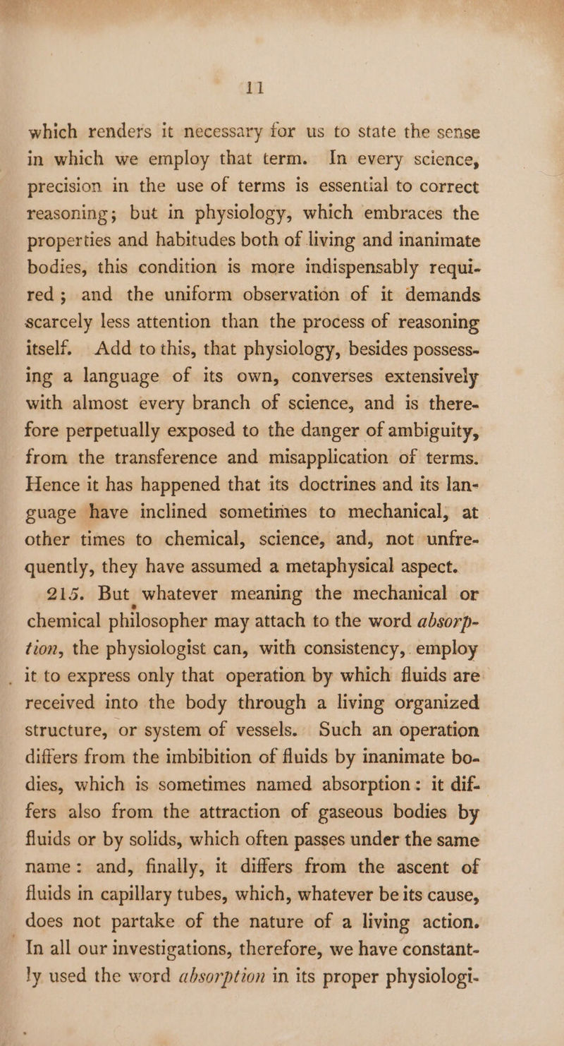 which renders it necessary for us to state the sense in which we employ that term. In every science, precision in the use of terms is essential to correct reasoning; but in physiology, which embraces the properties and habitudes both of living and inanimate bodies, this condition is more indispensably requi- red; and the uniform observation of it demands scarcely less attention than the process of reasoning itself. Add to this, that physiology, besides possess- ing a language of its own, converses extensively with almost every branch of science, and is there- fore perpetually exposed to the danger of ambiguity, Hence it has happened that its doctrines and its lan- guage have inclined sometimes to mechanical, at other times to chemical, science, and, not unfre- quently, they have assumed a metaphysical aspect. 215. But whatever meaning the mechanical or chemical philosopher may attach to the word absorp- tion, the physiologist can, with consistency, employ received into the body through a living organized structure, or system of vessels. Such an operation differs from the imbibition of fluids by inanimate bo- dies, which is sometimes named absorption: it dif- fers also from the attraction of gaseous bodies by fluids or by solids, which often passes under the same name: and, finally, it differs from the ascent of fluids in capillary tubes, which, whatever be its cause, does not partake of the nature of a living action. ly used the word absorption in its proper physiologi-