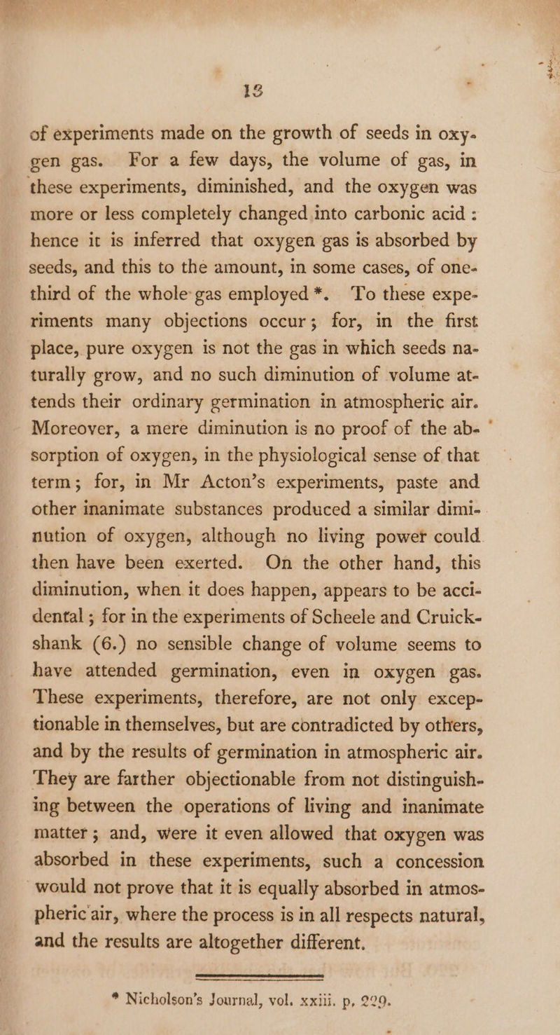 of experiments made on the growth of seeds in oxy- gen gas. For a few days, the volume of gas, in more or less completely changed into carbonic acid : hence it is inferred that oxygen gas is absorbed by seeds, and this to the amount, in some cases, of one- third of the whole gas employed *. To these expe- riments many objections occur; for, in the first place, pure oxygen is not the gas in which seeds na- turally grow, and no such diminution of volume at- tends their ordinary germination in atmospheric air. Moreover, a mere diminution is no proof of the ab- sorption of oxygen, in the physiological sense of that term; for, in Mr Acton’s experiments, paste and nution of oxygen, although no living power could then have been exerted. On the other hand, this diminution, when it does happen, appears to be acci- dental ; for in the experiments of Scheele and Cruick- shank (6.) no sensible change of volume seems to have attended germination, even in oxygen gas. These experiments, therefore, are not only excep- tionable in themselves, but are contradicted by others, and by the results of germination in atmospheric air. They are farther objectionable from not distinguish- ing between the operations of living and inanimate matter; and, were it even allowed that oxygen was absorbed in these experiments, such a concession pheric'air, where the process is in all respects natural, and the results are altogether different.