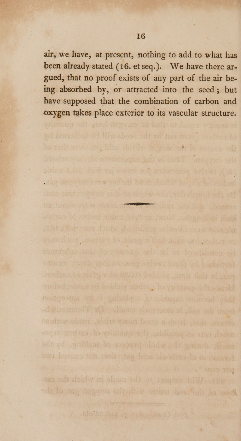 air, we have, at present, nothing to add to what has been already stated (16. et seq.). We have there ar- gued, that no proof exists of any part of the air be- ing absorbed by, or attracted into the seed; but have supposed that the combination of carbon and oxygen takes place exterior to its vascular structure.