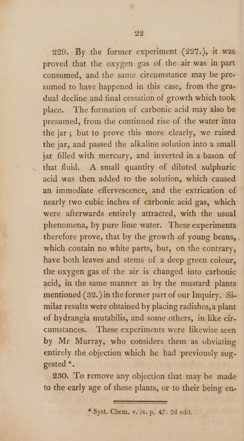 229. By the former experiment (227.), it was proved that the oxygen gas of the air was in part consumed, and the same circumstance may be pre- sumed to have happened in this case, from the gra- dual decline and final cessation of growth which took place. he formation of carbonic acid may also be presumed, from the continued rise of the water into the jar; but to prove this more clearly, we raised the jar, and passed the alkaline solution into a small jar filled with mercury, and inverted in a bason of that fluid. A small quantity of diluted sulphuric acid was then added to the solution, which caused an immediate effervescence, and the extrication of nearly two cubic inches of carbonic acid gas, which were afterwards entirely attracted, with the usual phenomena, by pure lime water. These experiments therefore prove, that by the growth of young beans, . which contain no white parts, but, on the contrary, have both leaves and stems of a deep green colour, the oxygen gas of the air is changed into carbonic acid, in the same manner as by the mustard plants mentioned (32.) in the former part of our Inquiry. Si- milar results were obtained by placing radishes, a plant of hydrangia mutabilis, and some others, in like cir- cumstances. ‘These experiments were likewise seen by Mr Murray, who considers them as obviating entirely the objection which he had previously sug- gested *. _ 230. To remove any objection that may be made to the early age of these plants, or to their being en- * Syst. Chem, vy, iv. p. 47. 2d edit.
