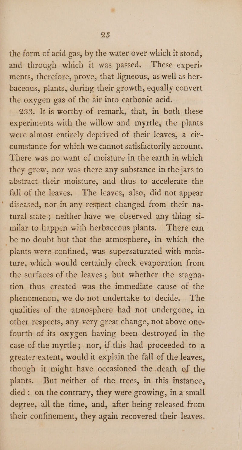 the form of acid gas, by the water over which it stood, and through which it was passed. These experi- ments, therefore, prove, that ligneous, as well as her- baceous, plants, during their growth, equally convert the oxygen gas of the air into carbonic acid. 233. It is worthy. of remark, that, in both these experiments with the willow and myrtle, the plants were almost entirely deprived of their leaves, a cir- cumstance for which we cannot satisfactorily account. There was no want of moisture in the earth in which they grew, nor was there any substance in the jars to abstract their moisture, and thus to accelerate the fall of the leaves. ‘The leaves, also, did not appear diseased, nor in any respect changed from their na- tural state; neither have we observed any thing si- milar to happen with herbaceous plants. There can be no doubt but that the atmosphere, in which the plants were confined, was supersaturated with mois- ture, which would certainly check evaporation from. the surfaces of the leaves; but whether the stagna- tion thus created was the immediate cause of the phenomenon, we do not undertake to decide. The qualities of the atmosphere had not undergone, in other respects, any very great change, not above one- fourth of its oxygen having been destroyed in the case of the myrtle; nor, if this had proceeded to a ereater extent, would it explain the fall of the leaves, though it might have occasioned the death of the plants. But neither of the trees, in this instance, died: on the contrary, they were growing, in a small degree, all the time, and, after being released from their confinement, they again recovered their leaves.