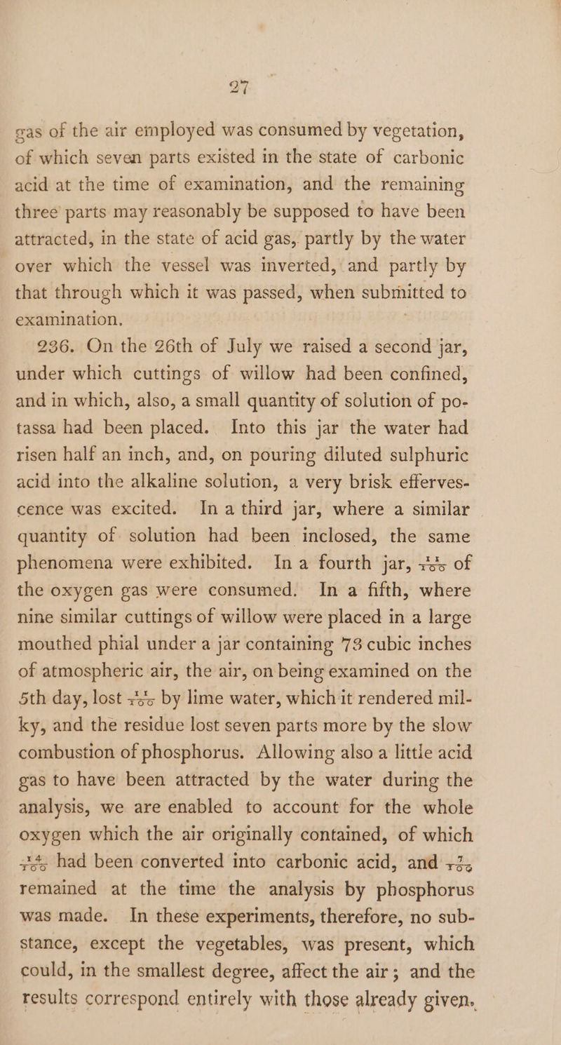 gas of the air employed was consumed by vegetation, of which seven parts existed in the state of carbonic acid at the time of examination, and the remaining three’ parts may reasonably be supposed to have been attracted, in the state of acid gas, partly by the water over which the vessel was inverted, and partly by that through which it was ee when sc gab to examination, 236. On the 26th of July we raised a second jar, under which cuttings of willow had been confined, and in which, also, a small quantity of solution of po- tassa had been placed. Into this jar the water had risen half an inch, and, on pouring diluted sulphuric acid into the alkaline solution, a very brisk efferves- cence was excited. Ina third jar, where a similar | quantity of solution had been inclosed, the same phenomena were exhibited. Ina fourth jar, +5 of the oxygen gas were consumed. In a fifth, where nine similar cuttings of willow were placed in a large mouthed phial under a jar containing 73 cubic inches of atmospheric air, the air, on being examined on the 5th day, lost +s by lime water, which it rendered mil- ky, and the residue lost seven parts more by the slow combustion of phosphorus. Allowing also a little acid gas to have been attracted by the water during the analysis, we are enabled to account for the whole oxygen which the air originally contained, of which + had been converted into carbonic acid, and +2, remained at the time the analysis by phosphorus was made. In these experiments, therefore, no sub- stance, except the vegetables, was present, which could, in the smallest degree, affect the air; and the results correspond entirely with those already given..