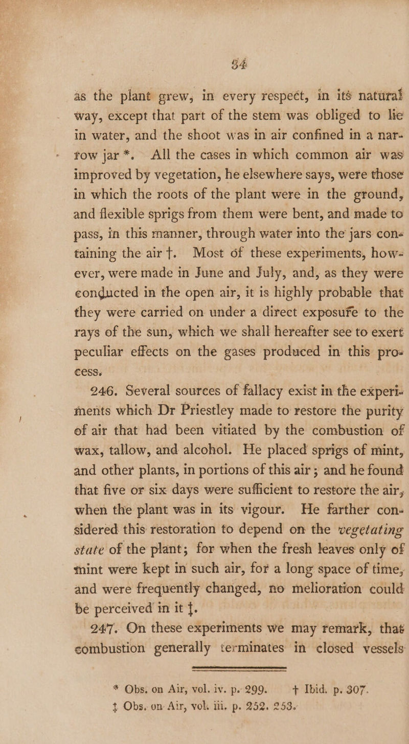 54 as the plant grew, in every respeét, in ite natural way, except that part of the stem was obliged to lie in water, and the shoot was in air confined in a nar- tow jar *. All the cases in which common air was improved by vegetation, he elsewhere says, were those in which the roots of the plant were in the ground, and flexible sprigs from them were bent, and made to pass, in this manner, through water into the jars cone taining the airt. Most of these experiments, how- ever, were made in June and July, and, as they were conducted in the open air, it 1s highly probable that they were carried on under a direct exposufe to the rays of the sun, which we shall hereafter see to exert peculiar effects on the gases produced in this pro- cess. | 246. Several sources of fallacy exist in the experi- ments which Dr Priestley made to restore the purity of air that had been vitiated by the combustion of wax, tallow, and alcohol. He placed sprigs of mint, and other plants, in portions of this air; and he found that five or six days were sufficient to restore the air, when the plant was in its vigour. He farther con- sidered this restoration to depend on the vegetating state of the plant; for when the fresh leaves only of mint were kept in such air, for a long space of time, and were frequently changed, no melioration could be perceived in it {. 24’'7, On these experiments we may remark, that combustion generally terminates in closed vessels * Obs. on Air, vol. iv. p. 299. + Ibid. p. 307.