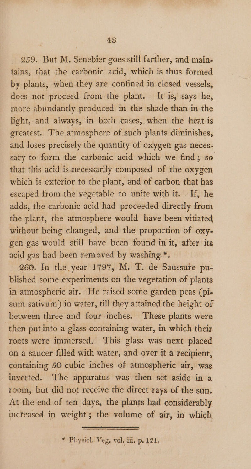 4S 259. But M. Senebier goes still farther, and main- tains, that the carbonic acid, which is thus formed by plants, when they are confined in closed vessels, does not proceed from the plant. It is, says he, more abundantly produced in the shade than in the light, and always, in both cases, when the heat is greatest. The atmosphere of such plants diminishes, and loses precisely the quantity of oxygen gas neces- sary to form the carbonic acid which we find; so that this acid is.necessarily composed of the oxygen which is exterior to the plant, and of carbon that has escaped from the vegetable to unite with it. If, he adds, the carbonic acid had proceeded directly from the plant, the atmosphere would have been vitiated without being changed, and the proportion of oxy-. gen gas would still have been found in it, after its acid gas had been removed by washing *. 260. In the year 1797, M. T. de Saussure pu- blished some experiments on the vegetation of plants in atmospheric air. He raised some garden peas (pi- sum sativum ) in water, till they attained the height of between three and four inches. ‘These plants were then put into a glass containing water, in which their roots were immersed, ‘This glass was next placed on a saucer filled with water, and over it a recipient, containing 50 cubic inches of atmospheric air, was inverted. ‘The apparatus was then set aside in a room, but did not receive the direct rays of the sun. At the end of ten days, the plants had considerably increased in weight ; the volume of air, in which