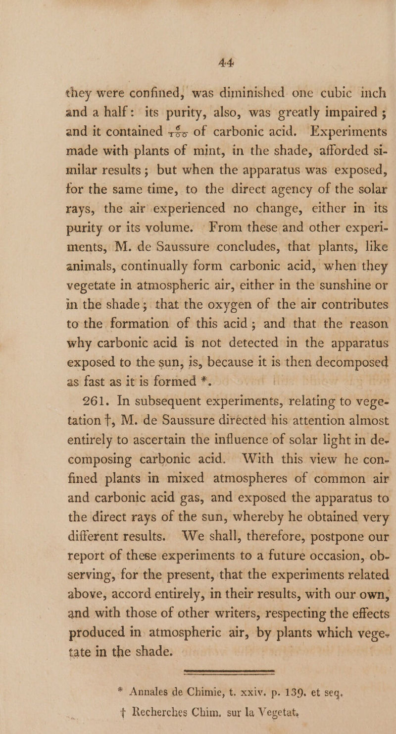 AA. they were confined, was diminished one cubic inch and a half: its purity, also, was greatly impaired ; and it contained +$~ of carbonic acid. Experiments made with plants of mint, in the shade, afforded si- milar results; but when the apparatus was exposed, for the same time, to the direct agency of the solar rays, the air experienced no change, either in its purity or its volume. From these and other experi- ments, M. de Saussure concludes, that plants, like animals, continually form carbonic acid, when they vegetate in atmospheric air, either in the sunshine or in the shade; that the oxygen of the air contributes to the formation of this acid; and that the reason why carbonic acid 1s not detected in the apparatus exposed to the sun, is, because it is then decomposed as fast as it is formed *. ee 261. In subsequent experiments, relating to vege- tation t, M. de Saussure directed his attention almost entirely to ascertain the influence of solar light in de- composing carbonic acid. With this view he con- fined plants in mixed atmospheres of common air and carbonic acid gas, and exposed the apparatus to the direct rays of the sun, whereby he obtained very different results. We shall, therefore, postpone our report of these experiments to a future occasion, ob- serving, for the present, that the experiments related above, accord entirely, in their results, with our own, and with those of other writers, respecting the effects produced in atmospheric air, by plants which vege- tate in the shade. * Annales de Chimie, t. xxiv. p. 139, et seq. t Recherches Chim, sur la Vegetat.