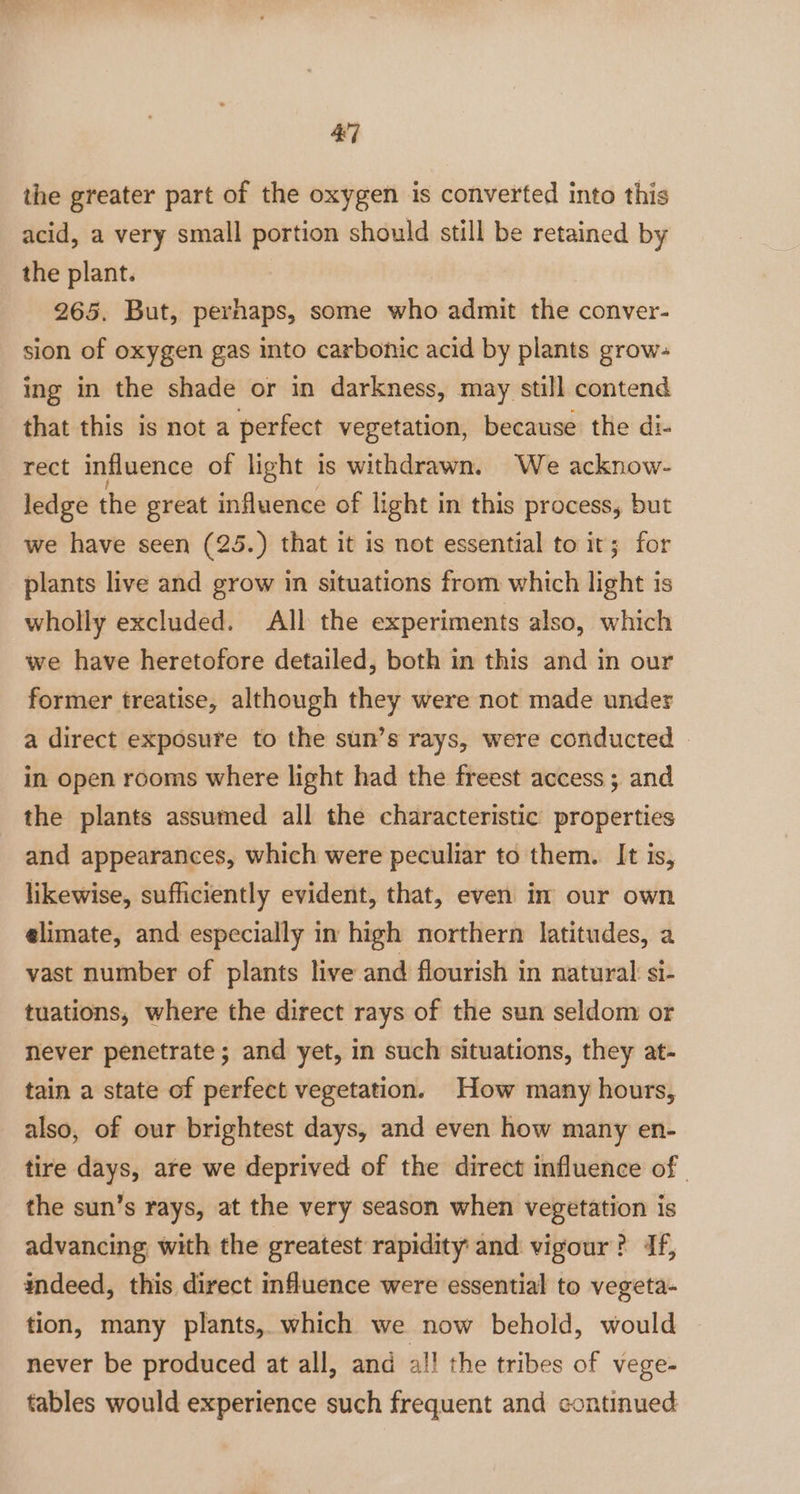 the greater part of the oxygen is converted into this acid, a very small portion should still be retained by the plant. 265. But, perhaps, some who admit the conver- sion of oxygen gas into carbonic acid by plants grow- ing in the shade or in darkness, may still contend that this is not a perfect vegetation, because the di- rect influence of light is withdrawn. We acknow- ledge the great influence of light in this process, but we have seen (25.) that it is not essential to it; for plants live and grow in situations from which light is wholly excluded. All the experiments also, which we have heretofore detailed, both in this and in our former treatise, although they were not made under a direct exposure to the sun’s rays, were conducted | in open rooms where light had the freest access ; and the plants assumed all the characteristic properties and appearances, which were peculiar to them. It is, likewise, sufficiently evident, that, even in our own elimate, and especially in high northern latitudes, a vast number of plants live and flourish in natural: si- tuations, where the direct rays of the sun seldom or never penetrate ; and yet, in such situations, they at- tain a state of perfect vegetation. How many hours, also, of our brightest days, and even how many en- tire days, are we deprived of the direct influence of | the sun’s rays, at the very season when vegetation is advancing, with the greatest rapidity: and vigour? 4f, indeed, this direct influence were essential to vegeta- tion, many plants, which we now behold, would never be produced at all, and al! the tribes of vege- tables would experience such frequent and continued