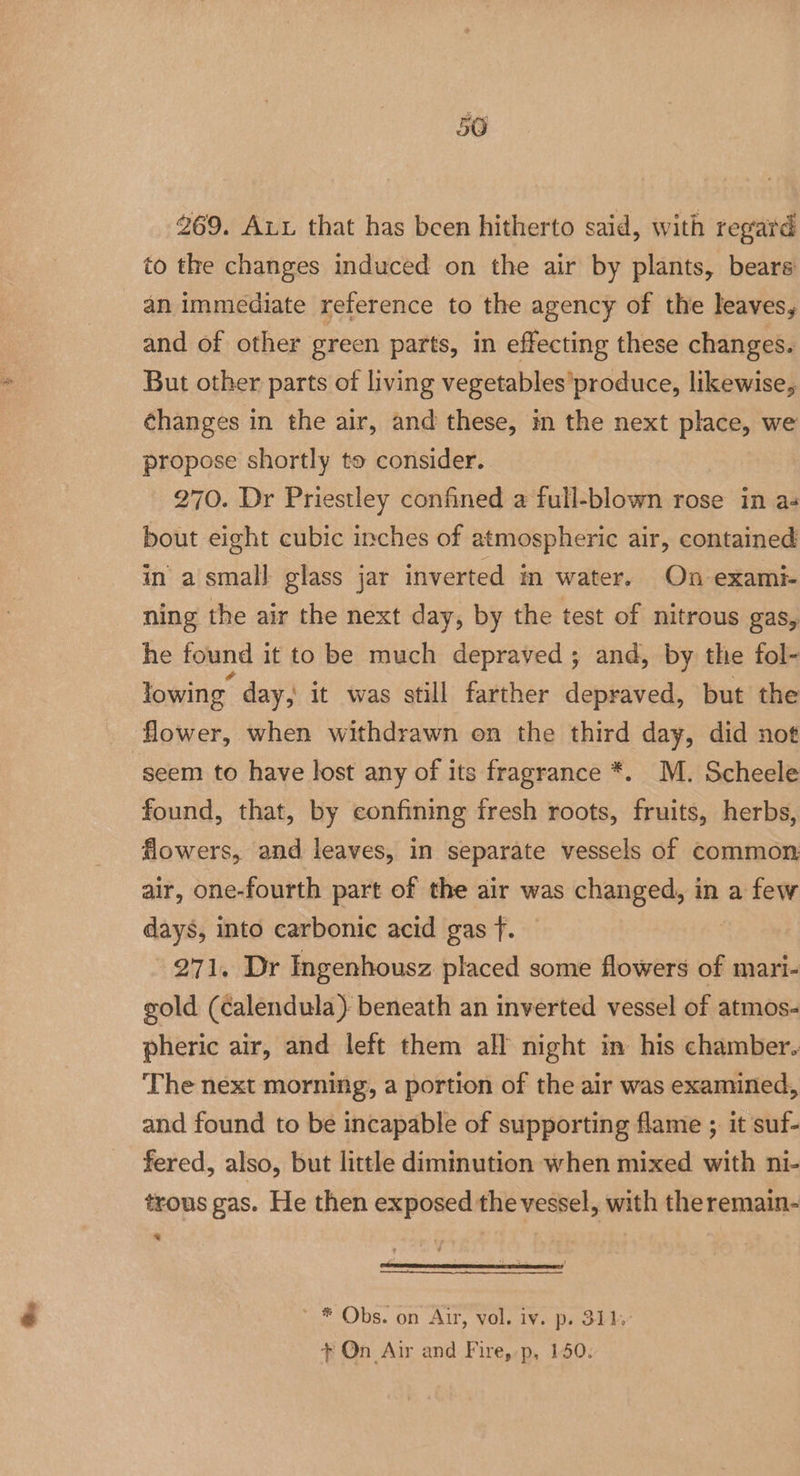 269. Aux that has been hitherto said, with regard to the changes induced on the air by plants, bears an immediate reference to the agency of the leaves, and of other green parts, in effecting these changes. But other parts of living vegetables produce, likewise, changes in the air, and these, in the next place, we propose shortly to consider. 270. Dr Priestley confined a full-blown rose in as bout eight cubic inches of atmospheric air, contained in a small glass jar inverted in water. On exami- ning the air the next day, by the test of nitrous gas, he found it to be much depraved ; and, by the fol- lowing day, it was still farther depraved, but the flower, when withdrawn on the third day, did not “seem to have lost any of its fragrance *. M. Scheele found, that, by confining fresh roots, fruits, herbs, flowers, and leaves, in separate vessels of common air, one-fourth part of the air was changed, in a few days, into carbonic acid gas f. 271. Dr Ingenhousz placed some flowers of mari- gold (calendula): beneath an inverted vessel of atmos- pheric air, and left them all night in his chamber. The next morning, a portion of the air was examined, and found to be incapable of supporting flame ; it suf- fered, also, but little diminution when mixed with ni- trous gas. He then exposed the vessel, with the remain- x * * Obs. on Atr, vol. iv. p. 311,° + On Air and Fire,:p, 150.