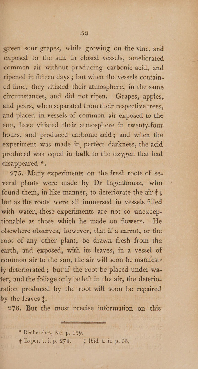 58 wreen sour grapes, while growing on the vine, and exposed to the sun in closed vessels, ameliorated common air without preducing carbonic acid, and ripened in fifteen days ; but when the vessels contain- ed lime, they vitiated their atmosphere, in the same circumstances, and did not ripen. Grapes, apples, and pears, when separated frem their respective trees, and placed in vessels of common air exposed to the sun, have vitiated their atmosphere in twenty-four hours, and produced carbonic acid; and when the experiment was made in, perfect darkness, the acid produced was equal in bulk to the oxygen that had disappeared *. 275. Many experiments on the fresh roots of se- veral plants were made by Dr Ingenhousz, who found them, in like manner, to deteriorate the air f ; but as the roots were all immersed in vessels filled with water, these experiments are not so unexcep- tionable as those which he made on flowers. He elsewhere observes, however, that if a carrot, or the root of any other plant, be drawn fresh from the earth, and exposed, with its leaves, in a vessel of common air to the sun, the air will soon be manifest-. ly deteriorated ; but if the root be placed under wa- ter, and the foliage only be left in the air, the deterio- ration produced by the rdot will soon be repaired by the leaves ¢. | 276. But the most precise information on this * Recherches, &amp;c. p. 129. } Exper. t. 1. p. 274. { Ibid, t. ui. p. 38,