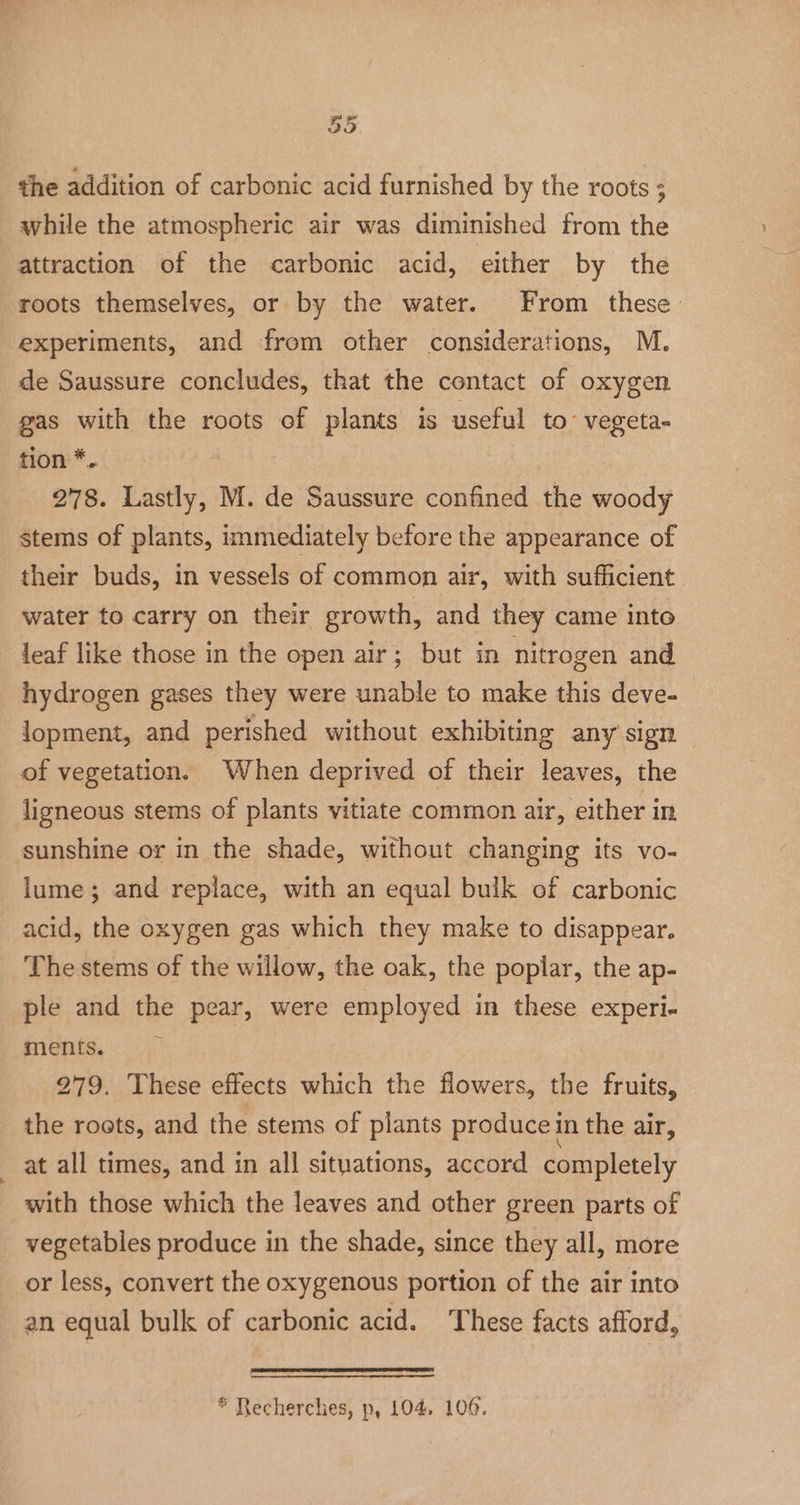 the addition of carbonic acid furnished by the roots ; while the atmospheric air was diminished from the attraction of the carbonic acid, either by the roots themselves, or by the water. From these experiments, and from other considerations, M. de Saussure concludes, that the contact of oxygen gas with the roots of plants is useful to vegeta- tion *. | 278. Lastly, M. de Saussure confined the woody stems of plants, immediately before the appearance of their buds, in vessels of common air, with sufficient water to carry on their growth, and they came into leaf like those in the open air; but in nitrogen and hydrogen gases they were unable to make this deve- lopment, and perished without exhibiting any sign — of vegetation. When deprived of their leaves, the ligneous stems of plants vitiate common air, either in sunshine or in the shade, without changing its vo- lume; and replace, with an equal bulk of carbonic acid, the oxygen gas which they make to disappear. The stems of the willow, the oak, the poplar, the ap- ple and the pear, were employed in these experi- ments. } 279. These effects which the flowers, the fruits, the roots, and the stems of plants produce in the air, at all times, and in all situations, accord completely with those which the leaves and other green parts of vegetables produce in the shade, since they all, more or less, convert the oxygenous portion of the air into an equal bulk of carbonic acid. These facts afford, * Recherches, p, 104, 106.