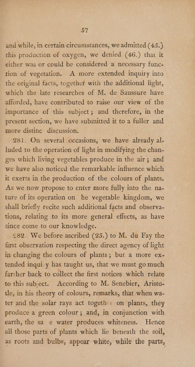 and while, in certain circumstances, we admitted (45.) this production of oxygen, we denied (46.) that it either was or could be considered a necessary func- tion of vegetation. A more extended inquiry into the original facts, together with the additional light, which the late researches of M. de Saussure have afforded, have contributed to raise our view of the importance of this subject; and therefore, in the present section, we have submitted it to a fuller and more distinc discussion. 281, On several occasions, we have already al- luded to the operation of light in modifying the chan- ges which living vegetables produce in the air; and we have also noticed the remarkable influence which it exerts in the production of the colours of plants, As we now propose to enter more fully into the na- ture of its operation on he vegetable kingdom, we shall briefly recite such additional facts and observa- tions, relating to its more general effects, as have since come to our knowledge. 282. We before ascribed (25.) to M. du Fay the first observation respecting the direct agency of light in changing the colours of plants; but a more ex- tended inqui.y has taught us, that we must go much farther back to collect the first notices which relate to this subiect. According to M. Senebier, Aristo- tle, in his theory of colours, remarks, that when wa- ter and the solar rays act togeth:r on plants, they produce a green colour; and, in conjunction with earth, the sa e water produces whiteness. Hence all those parts of plants which lie beneath the soil, as roots and bulbs, appear white, while the parts,