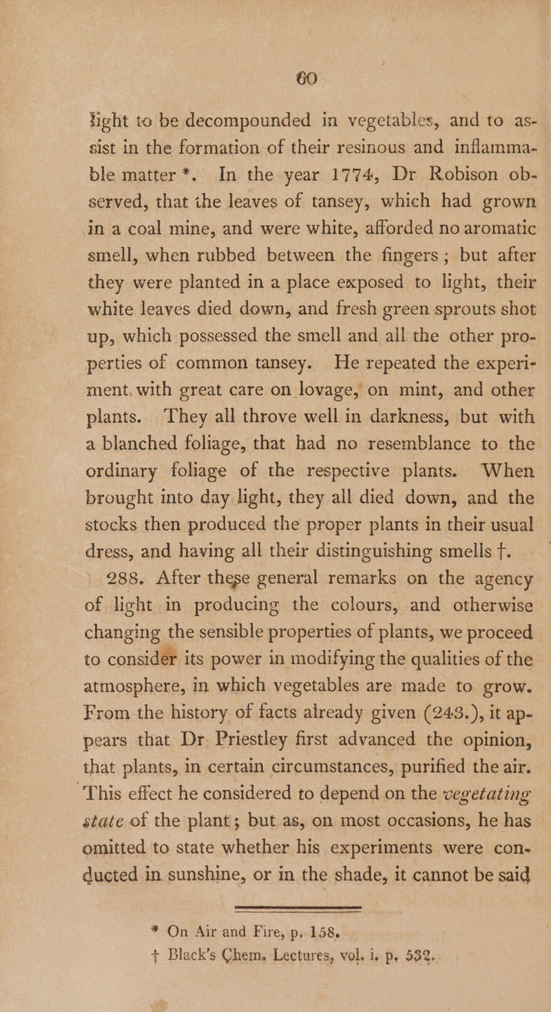 heht to be decompounded in vegetables, and to as- sist in the formation of their resinous and inflamma- ble matter *. In the year 1774, Dr Robison ob- served, that ihe leaves of tansey, which had grown In a coal mine, and were white, afforded no aromatic smell, when rubbed between the fingers; but after they were planted in a place exposed to light, their white leaves died down, and fresh green sprouts shot up, which possessed the smell and all the other pro- perties of common tansey. He repeated the experi- ment. with great care on lovage, on mint, and other plants. They all throve well in darkness, but with a blanched foliage, that had no resemblance to the ordinary foliage of the respective plants. When brought into day light, they all died down, and the stocks then produced the proper plants in their usual dress, and having all their distinguishing smells f. 288. After these general remarks on the agency of light in producing the colours, and otherwise changing the sensible properties of plants, we proceed to consider its power in modifying the qualities of the atmosphere, in which vegetables are made to grow. From the history of facts already given (243.), it ap- pears that Dr, Priestley first advanced the opinion, that plants, in certain circumstances, purified the air. ‘This effect he considered to depend on the vegetating state of the plant; but as, on most occasions, he has omitted to state whether his experiments were con- ducted in sunshine, or in the shade, it cannot be said * On Air and Fire, p. 158. + Black’s Chem. Lectures, vol. i, p, 532.